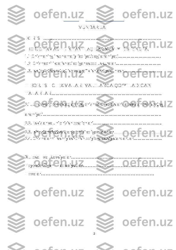                              ________       ____________________ 
                                                    MUNDARIJA
  KIRIS H…………………………………………………………………
I BOB.  CHIZMACHILIK FANI HAQIDA UMUMIY TUSHUNCHA.
1. 1   Chizmaning inson amaliy faoliyatidagi ahamiyati………………………….
1.2  Chizmachilikda ishlatiladigan asbob uskunalar……………………………
1.3. Ish jоyini tаshkil qilish va grafik ishlarni yakunlash……………………….
II BOB.  ISH CHIZMALARI VA ULARGA QO‘YILADIGAN 
TALABLAR ……………………………………………………………………..
2.1. Umumta’lim maktablarining chizmachilik darslarida eskizlar chizishning
ahamiyati…………………………………………………………………………..
2.2. Eskizlar va uni chizish bosqichlari…………………………………………..
2.3. Ish chizmalari va ularga qo‘yiladigan talablar ……………………………..
2.4. Chizmalarni rasmiylashtirish bo‘yicha asosiy standartlar…………………
Xulosa   va   tav siyalar…………………………………………………..
Foydalanilgan   adabiyotlar……………………………………………
Ilovalar………………………………………………………………
2 