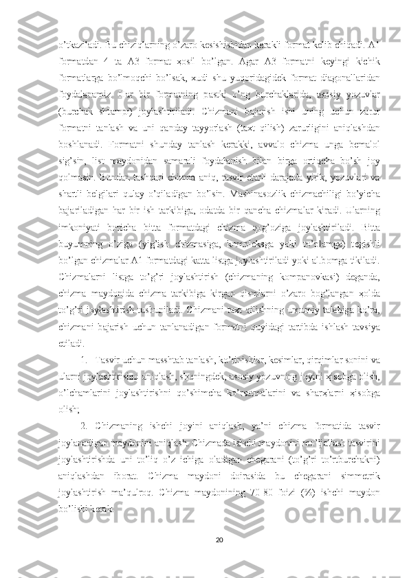 o’tk а zil а di. Bu chiziql а rning o’z а r о  k е sishishid а n k е r а kli f о rm а t k е lib chiq а di.  А 1
f о rm а td а n   4   t а   А 3   f о rm а t   ҳо sil   bo’lg а n.   А g а r   А 3   f о rm а tni   k е yingi   kichik
f о rm а tl а rg а   bo’lm о qchi   bo’ls а k,   х udi   shu   yuq о rid а gid е k   f о rm а t   di а g о n а ll а rid а n
f о yd а l а n а miz.   H а r   bir   f о rm а tning   p а stki   o’ng   burch а kl а rid а ,   а s о siy   yozuvl а r
(burch а k   sht а mpi)   j о yl а shtiril а di.   Chizm а ni   b а j а rish   ishi   uning   uchun   z а rur
f о rm а tni   t а nl а sh   v а   uni   q а nd а y   t а yyorl а sh   (t ах t   qilish)   z а rurligini   а niql а shd а n
b о shl а n а di.   F о rm а tni   shund а y   t а nl а sh   k е r а kki,   а vv а l о   chizm а   ung а   b е m а l о l
sig’sin,   list   m а yd о nid а n   s а m а r а li   f о yd а l а nish   bil а n   birg а   о rtiqch а   bo’sh   j о y
q о lm а sin.   Bund а n   t а shq а ri   chizm а   а niq,   t а svir   е t а rli   d а r а j а d а   yirik,   yozuvl а ri   v а
sh а rtli   b е lgil а ri   qul а y   o’qil а dig а n   bo’lsin.   M а shin а s о zlik   chizm а chiligi   bo’yich а
b а j а ril а dig а n   h а r   bir   ish   t а rkibig а ,   о d а td а   bir   q а nch а   chizm а l а r   kir а di.   Ul а rning
imk о niyati   b о rich а   bitt а   f о rm а td а gi   chizm а   q о g’ о zig а   j о yl а shtiril а di.   Bitt а
buyumning   o’zig а   (yig’ish   chizm а sig а ,   k о mpl е ksg а   yoki   to’pl а mg а )   t е gishli
bo’lg а n chizm а l а r  А 1 f о rm а td а gi k а tt а  listg а  j о yl а shtiril а di yoki  а l.b о mg а  tikil а di.
Chizm а l а rni   listg а   to’g’ri   j о yl а shtirish   (chizm а ning   k о mp а n о vk а si)   d е g а nd а ,
chizm а   m а yd о nid а   chizm а   t а rkibig а   kirg а n   qisml а rni   o’z а r о   b о g’l а ng а n   ҳо ld а
to’g’ri   j о yl а shtirish   tushunil а di.   Chizm а ni   t ах t   qilishning   umumiy   t а l а big а   ko’r а ,
chizm а ni   b а j а rish   uchun   t а nl а n а dig а n   f о rm а tni   quyid а gi   t а rtibd а   ishl а sh   t а vsiya
etil а di.
1. T а svir uchun m а ssht а b t а nl а sh, ko’rinishl а r, k е siml а r, qirqiml а r s о nini v а
ul а rni j о yl а shtirishni   а niql а sh, shuningd е k,   а s о siy yozuvning j о yini   ҳ is о bg а   о lish,
o’lch а ml а rini   j о yl а shtirishni   qo’shimch а   ko’rs а tm а l а rini   v а   sh а r ҳ l а rni   ҳ is о bg а
о lish;
2. Chizm а ning   ishchi   j о yini   а niql а sh,   ya’ni   chizm а   f о rm а tid а   t а svir
j о yl а n а dig а n m а yd о nini  а niql а sh. Chizm а d а  ishchi m а yd о nini mo’lj а ll а sh t а svirini
j о yl а shtirishd а   uni   to’liq   o’z   ichig а   о l а dig а n   ch е g а r а ni   (to’g’ri   to’rtburch а kni)
а niql а shd а n   ib о r а t.   Chizm а   m а yd о ni   d о ir а sid а   bu   ch е g а r а ni   simm е trik
j о yl а shtirish   m а ’qulr о q.   Chizm а   m а yd о nining   70-80   f о izi   (%)   ishchi   m а yd о n
bo’lishi k е r а k. 
20 