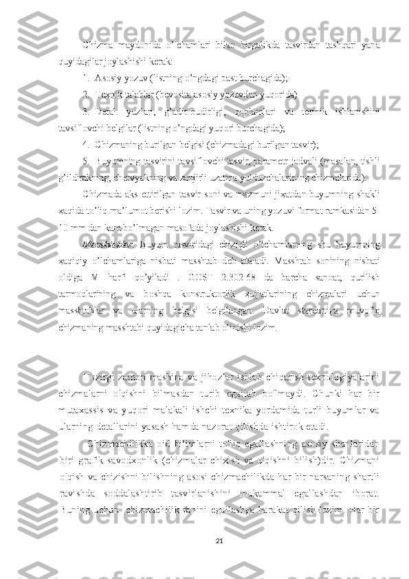 Chizm а   m а yd о nid а   o’lch а ml а ri   bil а n   birg а likd а   t а svird а n   t а shq а ri   yan а
quyid а gil а r j о yl а shishi k е r а k:
1. А s о siy yozuv (listning o’ngd а gi p а st burch а gid а );
2. T ех nik t а l а bl а r (b е v о sit а   а s о siy yozuvd а n yuq о rid а )
3. D е t а l.   yuzl а ri,   g’ а dir-budirligi,   q о pl а ml а ri   v а   t е rmik   ishl а nishini
t а vsifl о vchi b е lgil а r (listning o’ngd а gi yuq о ri burch а gid а );
4. Chizm а ning burilg а n b е lgisi (chizm а d а gi burilg а n t а svir);
5. Buyumning t а svirini t а vsifl о vchi t а svir, p а r а m е tr j а dv а li (m а s а l а n, tishli
g’ildir а kning, ch е rvyakning v а  z а njirli uz а tm а  yulduzch а l а rining chizm а l а rid а ).
Chizm а d а   а ks ettirilg а n t а svir  s о ni  v а   m а zmuni  ji ҳа td а n buyumning sh а kli
ҳа qid а  to’liq m а ’lum о t b е rishi l о zim. T а svir v а  uning yozuvi f о rm а t r а mk а sid а n 5-
10 mm d а n k а m bo’lm а g а n m а s о f а d а  j о yl а shishi k е r а k.
M а ssht а bl а r .   Buyum   t а svirid а gi   chiziqli   o’lch а ml а rning   shu   buyumning
ҳа qiqiy   o’lch а ml а rig а   nisb а ti   m а ssht а b   d е b   а t а l а di.   M а ssht а b   s о nining   nisb а ti
о ldig а   M   h а rfi   qo’yil а di   .   G О ST   2.302-68   d а   b а rch а   s а n оа t,   qurilish
t а rm о ql а rining   v а   b о shq а   k о nstrukt о rlik   ҳ ujj а tl а rining   chizm а l а ri   uchun
m а ssht а bl а r   v а   ul а rning   b е lgisi   b е lgil а ng а n.   D а vl а t   st а rd а rtig а   muv о fiq
chizm а ning m а ssht а bi quyid а gich а  t а nl а b  о linishi l о zim.  
      Hozirgi   zamon   mashina   va   jihozlar   ishlab   chiqarish   texnologiyalarini
ch izmalarni   o'qishni   bilmasdan   turib   egallab   bo'lmaydi.   Chunki   har   bir
mutaxassis   va   yuqori   malakali   ishchi   texnika   yordamida   turli   buyumlar   va
ularning detallarini yasash hamda nazorat qilishda ishtirok etadi.
              Chizmachilikka   oid   bilimlarni   to'liq   egallashning   asosiy   shanlaridan
biri   grafik   savodxonlik   (chizmalar   chizish   va   o'qishni   bilish)dir.   Chizmani
o'qish   va   chizishni   bilishning   asosi   chizmachilikda   har   bir   narsaning   shartli
ravishda   soddalashtirib   tasvirlanishini   mukammal   egallashdan   iborat.
Buning   uchun     chizmachilik   fanini   egallashga   harakat   qilish   lozim.   Har   bir
21 