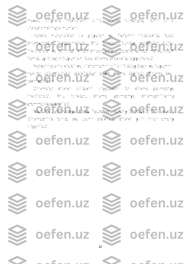 mavzu   bo’yicha   mashqlarni   to'liq   bajarib   borsangiz,   fanni   to'liq
o’zlashtirishingiz mumkin.
Barcha   muhandislar   o'z   g'oyalari   va   fikrlarini   ifodalashda   faqat
chizmalardan   foydalanishadi.   Shu   boisdan   bunday   chizmalar   hujjat
hisoblanadi   va   jahonda   ishlab   chiqariladigan   barcha   sanoat   mahsulotlari
hamda uy-ro'zg'or buyumlari faqat chizmalar asosida tayyorlanadi.
Narsaning   aniq   shakli   va   o'lchamlarini   to'liq   ifodalaydigan   va   buyumni
nazorat   qila   oladigan   tekislikdagi   tasvir   chizma   deyiladi.   Chizma   esa
texnika tilidir.
Chizmalar   chizish   qoidasini   o'rgatuvchi   fan   chizma   geometriya
hisoblanadi.   Shu   boisdan,   chizma   geometriya   chizmachilikning
grammatikasi deyiladi.
Ma'lumki,   geometriya   fanida   figuralarni   nazariy   jihatdan   bilib   olasizlar.
Chizmachilik   fanida   esa   ularni   tekislikda   chizish   yo'li   bilan   amaliy
o'rganiladi. 
22 