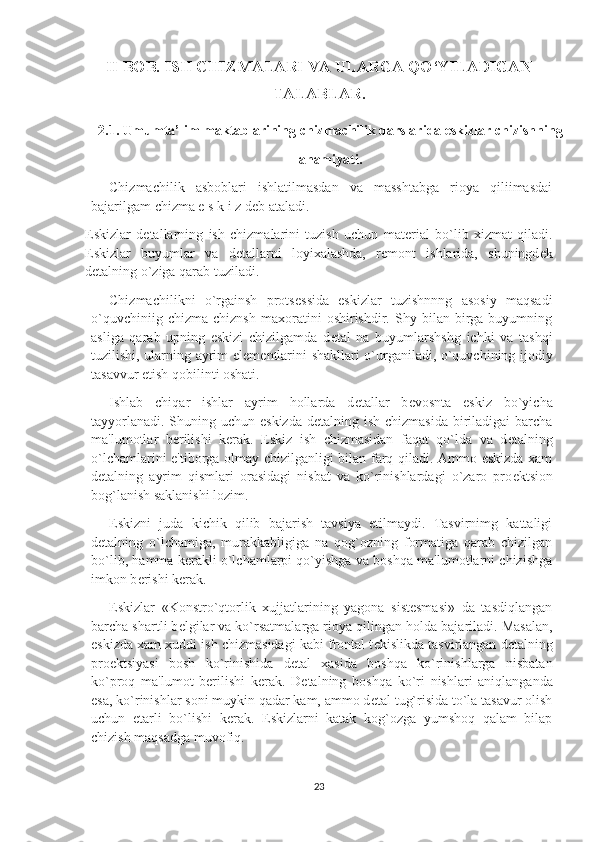 II BOB.  ISH CHIZMALARI VA ULARGA QO‘YILADIGAN
TALABLAR .
2.1. Umumta’lim maktablarining chizmachilik darslarida eskizlar chizishning 
ahamiyati.
Chizmachilik   asboblari   ishlatilmasdan   va   masshtabga   rioya   qiliimasdai
bajarilgam chizma e s k i z d е b ataladi.
Eskizlar   d е tallarning   ish   chizmalarini   tuzish   uchun   mat е rial   bo`lib   xizmat   qiladi.
Eskizlar   buyumlar   va   d е tallarni   loyixalashda,   r е mont   ishlarida,   shuningd е k
d е talning o`ziga qarab tuziladi.
Chizmachilikni   o`rgainsh   prots е ssida   eskizlar   tuzishnnng   asosiy   maqsadi
o`quvchiniig   chizma   chiznsh   maxoratini   oshirishdir.  Shy   bilan  birga  buyumning
asliga   qarab   upning   eskizi   chizilgamda   d е tal   na   buyumlarshshg   ichki   va   tashqi
tuzilishi, ularning ayrim el е m е ntlarini shakllari o`urganiladi, o`quvchining ijodiy
tasavvur etish qobilinti oshati.
Ishlab   chiqar   ishlar   ayrim   hollarda   d е tallar   b е vosnta   eskiz   bo`yicha
tayyorlanadi. Shuning uchun eskizda d е talning ish chizmasida  biriladigai  barcha
ma'lumotlar   b е rilishi   k е rak.   Eskiz   ish   chizmasidan   faqat   qo`lda   va   d е talning
o`lchamlarini e'tiborga olmay chizilganligi bilan farq qiladi. Ammo eskizda xam
d е talning   ayrim   qismlari   orasidagi   nisbat   va   ko`rinishlardagi   o`zaro   pro е ktsion
bog`lanish saklanishi lozim.
Eskizni   juda   kichik   qilib   bajarish   tavsiya   etilmaydi.   Tasvirnimg   kattaligi
d е talning   o`lchamiga,   murakkabligiga   na   qog`ozning   formatiga   qarab   chizilgan
bo`lib, hamma kerakli o`lchamlarpi qo`yishga va boshqa ma'lumotlarni chizishga
imkon b е rishi k е rak.
Eskizlar   «Konstro`qtorlik   xujjatlarining   yagona   sistesmasi»   da   tasdiqlangan
barcha shartli b е lgilar va ko`rsatmalarga rioya qilingan holda bajariladi. Masalan,
eskizda xam xuddi ish chizmasidagi kabi frontal t е kislikda tasvirlangan d е talning
pro е ktsiyasi   bosh   ko`rinishida   d е tal   xasida   boshqa   ko`rinishlarga   nisbatan
ko`proq   ma'lumot   berilishi   k е rak.   D е talning   boshqa   ko`ri   nishlari   aniqlanganda
esa, ko`rinishlar soni muykin qadar kam, ammo d е tal tug`risida to`la tasavur olish
uchun   е tarli   bo`lishi   k е rak.   Eskizlarni   katak   kog`ozga   yumshoq   qalam   bilap
chizish maqsadga muvofiq.
23 