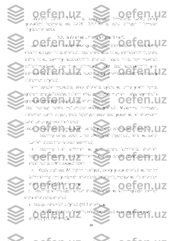 Eskizlarpi   OzDST   301-80   da   tasdiqlangan   formatlarda   tuzish,   asosiy
yozuvlarni   bajarishda   esa   OzDST   2.304-80   da   qabul   qilingan   1-formadan
foydalanish k е rak.
2.2. Eskizlar va uni chizish bosqichlari.
Eskiz   chizish   tartibi.   Eskizlar   chizilayotgan   detal   elementlarining   nisbatlarini,
shaklini saqlagan holda chiziladi. Detal ancha katta bolsa, kichiklashtirilib, ancha
kichik   bolsa,   taxminiy   kattalashtirilib   chiziladi.   Ikkala   holda   ham   masshtab
qo‘llanilmaydi   va   unga   rioya   qilinmaydi.   Lekin   detal   kattalashtirilib   yoki
kichiklashtirilib   chizilishidan   qat’i   nazar   bunday   chizmalarga   detaining   haqiqiy
o'lchamlari qo‘yiladi.
lshni   tezlatish   maqsadida   eskiz   chizishda   aylana   va   uning   yovini   hamda
aylanani   teng   bo‘laklarga   bolishni   sirkulda   bajarish   mumkin.   Lekin   keyinchalik
aylana va uning yoyi ustidan qo'lda chizib chiqiladi.
Detal   haqidagi   barcha   ma’lumotlar   eskizga   yoziladi.   Mukammal   boimagan,
olchamlari   tushib   qolgan,   chala   bajarilgan   eskiz   detal   yasash   va   ish   chizmasini
tuzish uchun yaroqsiz hisoblanadi.
Eskiz oldin qattiqroq qalamda, keyin ustidan yumshoq qalamda chizib chiqiladi.
1 . Detaining   asliga   qarab   u   har   tomonlama   o'rganiladi;   ichki   va   tashqi
tuzilishi diqqat bilan ko'zdan kechiriladi.
2 . Detaining   bosh   ko‘rinishi   va   yana   qancha   ko‘rinishda   chizilishi
belgilanadi.   Detaining   bosh   ko‘rinishini   shunday   tanlash   joizki,   u   detaining
shakli haqida toMiq tasawur bersin.
3 . Katak   qog‘ozga   A4   bichim   hoshiyasi,   asosiy   yozuv   chiziladi   va   har   bir
ko‘rinishning   o'rni   yordamchi   chiziqlarda   belgilanib,   markaz   va   o‘q   chiziqlari
chizib chiqiladi (32.2-chizma,  a).
4 . Detaining   ko‘rinadigan   konturi   chizib   chiqiladi   va   ko'rinmaydigan   qismlari
shtrix chiziqlarda chiziladi.
5 . Detalga oichamlari qo‘yiladi (32.2-chizma,  b).
6 . Ortiqcha chiziqlar o‘chirilib, eskiz taxt qilinadi va asosiy yozuv yozib 
chiqiladi (32.2-chizma,  d).  
24 