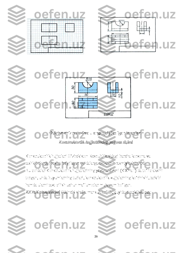                                  
                          
2.3. Ish chizmalari va ularga qo‘yiladigan talablar .
Konstruktorlik hujjatlarning yagona tizimi
Konstruktorlik hujjatlari O‘zbekiston Respublikasidagi barcha korxona va 
tashkilotlarda Davlat belgilagan qoidalarga asoslanib rasmiylashtiriladi.
Bu   qoidalar   Konstruktorlik   hujjatlarining   yagona   tizimi  ( KXYaT )  da   to ‘ liq   aksini  
topgan ,  unda   buyumlarning   turlari ,  konstruktorlik   xujjalarning   ko ‘ rinishi ,  tarkibi  
hamda   ularni   taxt   qilish   uchun   ma ’ lumotlar   mujassam   bo ‘ lgan .
KXYaT standartlari   ikkinchi sinfga mansub bo‘lib, quyidagi tarkibga ega:
26 