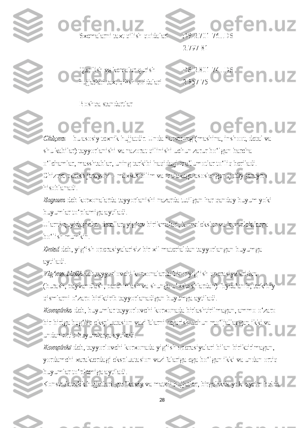 Sxemalarni taxt qilish qoidalari DS 2.701-76...DS 
2.797-81
Qurilish va kemalar qurish 
hujjatlari taxt qilish qoidalari DS 2.801-74...DS 
2.857-75
Boshqa standartlar
Chizma   – bu asosiy texnik hujjatdir. Unda narsaning (mashina, inshoot, detal va 
shu kabilar) tayyorlanishi va nazorat qilinishi uchun zarur bo‘lgan barcha 
o‘lchamlar, masshtablar, uning tarkibi haqidagi ma’lumotlar to‘liq beriladi. 
Chizma qurish jarayoni – maxsus bilim va malakaga asoslangan ijodiy jarayon 
hisoblanadi.
Buyum   deb korxonalarda tayyorlanishi nazarda tutilgan har qanday buyum yoki 
buyumlar to‘plamiga aytiladi.
Ularni quyidagicha: detallar, yig‘uv birikmalari, komplekslar va komplektlarga 
bo‘lish mumkin.
Detal   deb, yig‘ish operasiyalarisiz bir xil materialdan tayyorlangan buyumga 
aytiladi.
Yig‘ma birlik   deb,tayyorlovchi korxonalarda biror yig‘ish operasiyalaridan 
(burash, payvandlash, parchinlash va shunga o‘xshashlardan) foydalanib, tarkibiy 
qismlarni o‘zaro biriktirib tayyorlanadigan buyumga aytiladi.
Kompleks   deb, buyumlar tayyorlovchi korxonada birlashtirilmagan, ammo o‘zaro 
bir-biriga bog‘liq ekspluatasion vazifalarni bajarish uchun mo‘ljallangan ikki va 
undan ortiq buyumlarga aytiladi.
Komplekt   deb, tayyorlovchi korxonada yig‘ish operasiyalari bilan biriktirlmagan, 
yordamchi xarakterdagi ekspluatasion vazifalariga ega bo‘lgan ikki va undan ortiq 
buyumlar to‘plamiga aytiladi.
Konstruktorlik hujjatlari grafikaviy va matnli hujjatlar, birgalikda yoki ayrim holda
28 