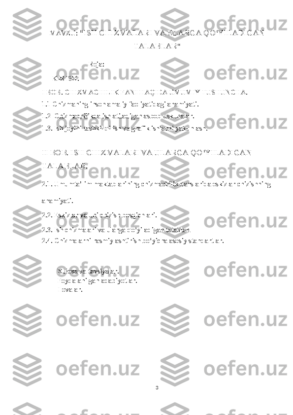 MAVZU:   “ ISH CHIZMALARI VA ULARGA QO‘YILADIGAN
TALABLAR ”
                           Reja:
       KIRIS H.
I BOB.  CHIZMACHILIK FANI HAQIDA UMUMIY TUSHUNCHA.
1. 1   Chizmaning inson amaliy faoliyatidagi ahamiyati.
1.2  Chizmachilikda ishlatiladigan asbob uskunalar.
1.3. Ish jоyini tаshkil qilish va grafik ishlarni yakunlash.
II BOB.  ISH CHIZMALARI VA ULARGA QO‘YILADIGAN 
TALABLAR .
2.1. Umumta’lim maktablarining chizmachilik darslarida eskizlar chizishning
ahamiyati.
2.2. Eskizlar va uni chizish bosqichlari.
2.3. Ish chizmalari va ularga qo‘yiladigan talablar .
2.4. Chizmalarni rasmiylashtirish bo‘yicha asosiy standartlar.
         Xulosa va tav siyalar.
         Foydalanilgan adabiyotlar.
         Ilovalar.
                                                             
3 