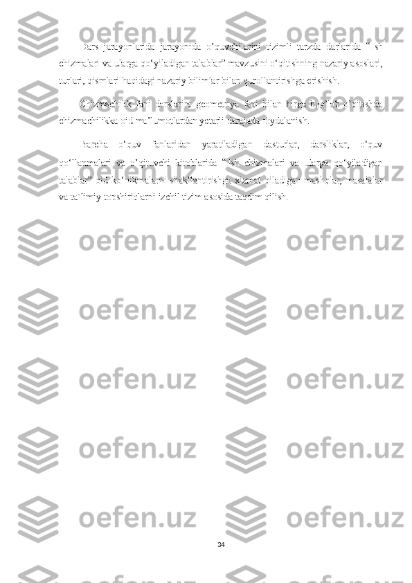         Dars   jarayonlarida   jarayonida   o’quvchilarini   tizimli   tarzda   darlarida   “ I sh
chizmalari va ularga qo‘yiladigan talablar ”   mavzusini o‘qitishning nazariy asoslari,
turlari, qismlari haqidagi nazariy bilimlar bilan qurollantirishga erishish.
          C hizmachilik   fani   darslarini   geometriya   fani   bilan   birga   bog’lab   o’qitishda
chizmachilikka  oid ma’lumotlardan yetarli darajada foydalanish.
    Barcha   o‘quv   fanlaridan   yaratiladigan   dasturlar,   darsliklar,   o‘quv
qo‘llanmalari   va   o’qituvchi   kitoblarida   “ I sh   chizmalari   va   ularga   qo‘yiladigan
talablar ”   oid  ko‘nikmalarni   shakllantirishga   xizmat   qiladigan   mashqlar,  masalalar
va ta`limiy topshiriqlarni izchil tizim asosida taqdim qilish. 
34 