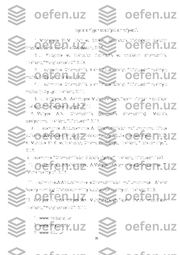                                              Foydalanilgan adabiyotlar ro’yxati.
1. Mirziyoyev   Sh.M.   Erkin   va   farovon,   demokratik   O ’zbekiston   davlatini
birgalikda barpo etamiz T. O’zbekiston, 2016.
2. J.   Yodgorov   va   boshqalar.   Geometrik   va   proeksion   chizmachilik.
Toshkent, “Yangi asr avlodi” 2008. 
3. I.  Rahmonov.  Chizmachilik.  8-sinf   o’quv darsligi.  “O’qituvchi”  nashriyot
matbaa ijodiy uyi. Toshkent. 2010. 
4. I.  Rahmonov.  Chizmachilik.  9-sinf   o’quv darsligi.  “O’qituvchi”  nashriyot
matbaa ijodiy uyi. Toshkent, 2010. 
5. E.I.Ro’ziyev,   A.I.Ashirboyev   Muhandislik   grafikasini   o’qitish   metodikasi
Toshkent, “Fan va texnologiya”, 2010.
6. Valiyev   A.N.   Chizmachilik   (geometrik   chizmachilik).   Metodik
tavsiyanoma. Toshkent, “O’qituvchi” 2013. 
7. I.   Raxmonov.   Abduraxmonov   A.   Chizmachilikdan   ma’lumotnoma.   O’quv
qullanma. A.Navoiy nomidagi O’zbekiston milliy kutubxonasi nashriyoti. T. 2005
8.   Murodov   Sh.K.   va   boshqalar,   Chizma   geometriya,   Toshkent,   “Iqtisodmoliya”,
2006.
 9.   I.Raxmonov.”Chizmachilikdan didaktik o’yinlar” Toshkent,. O’qituvchi.1992.
  10.   I.Rahmonov.   A.Ashurboyev,   A.Valiyev   B.Nigmonov.«Chizmachilik»   T.
“Voris-nashriyot”. 2016. 
  11.   I.Rahmonov . A.Abdurahmonov   «Chizmachilikdan   ma’lumotnoma»     Alisher
Navoiy nomidagi O’zbekiston milliy kutubxonasi nashiryoti. Toshkent.2005.
12.   Ro’ziyev   E.I.,   Ashirboyev   A.I.   Muhandislik   grafikasini   o’qitish   metodikasi.
Toshkent, “Yangi asr avlodi”. 2010. 
1. www. pedagog. uz
2. www. Ziyonet. uz
3. www. edu. uz
35 