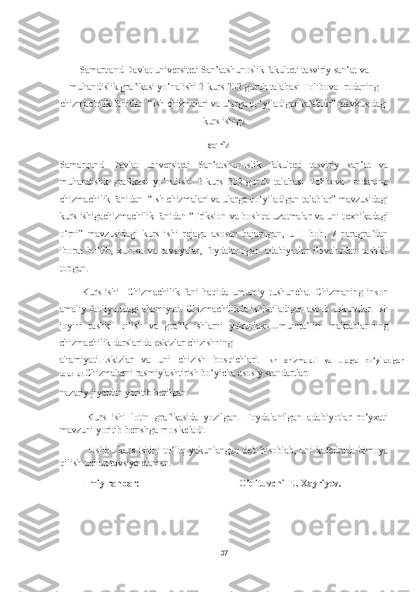 Samarqand Davlat universiteti San’atshunoslik fakulteti tasviriy san’at va
muhandislik grafikasi yo’nalishi 2-kurs 202-guruh talabasi  Tolibova Irodaning
chizmachilik fanidan    “ I sh chizmalari va ularga qo‘yiladigan talablar ”   mavzusidagi
kurs ishiga
                                                  Taqriz
Samarqand   Davlat   universiteti   San’atshunoslik   fakulteti   tasviriy   san’at   va
muhandislik   grafikasi   yo’nalishi   2-kurs   202-guruh   talabasi   Tolibova   Irodaning
chizmachilik fanidan    “ I sh chizmalari va ularga qo‘yiladigan talablar ”   mavzusidagi
kurs ishigachizmachilik fanidan   “ F riksion va boshqa uzatmalar va uni t е xnikadagi
o‘rni ”   mavzusidagi   kurs   ishi   rejaga   asosan   bajarilgan,   u   II   bob,   7   paragrafdan
iborat   bo’lib,   xulosa   va   tavsiyalar,   foydalanilgan   adabiyotlar   ilovalardan   tashkil
topgan.
            Kurs   ishi     Chizmachilik   fani   haqida   umumiy   tushuncha.   Chizmaning   inson
amaliy faoliyatidagi ahamiyati.  Chizmachilikda ishlatiladigan asbob uskunalar.   Ish
jоyini   tаshkil   qilish   va   grafik   ishlarni   yakunlash. Umumta’lim   maktablarining
chizmachilik darslarida eskizlar chizishning 
ahamiyati. Eskizlar   va   uni   chizish   bosqichlari.   Ish   chizmalari   va   ularga   qo‘yiladigan
talablar . Chizmalarni rasmiylashtirish bo‘yicha asosiy standartlar.
nazariy jiyatdan yoritib berilgan. 
          Kurs   ishi   lotin   grafikasida   yozilgan.   Foydalanilgan   adabiyotlar   ro’yxati
mavzuni yoritib berishga mos keladi. 
                Ushbu   kurs   ishini   to’liq   yakunlangan   deb   hisoblab,   uni   kafedrada   himoya
qilish uchun tavsiya etaman.
          Ilmiy rahbar:   O’qituvchi  E. Xayriyev.
37 