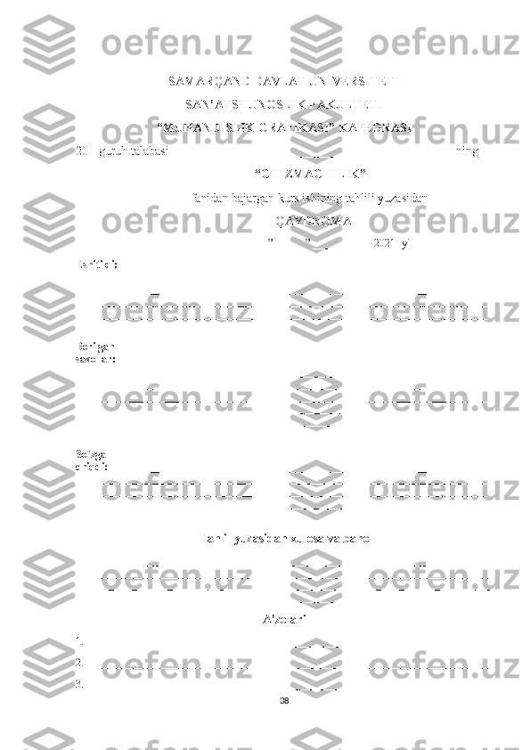 SAMARQAND DAVLAT UNIVERSITETI
SAN’ATSHUNOSLIK FAKULTETI
“MUHANDISLIK GRAFIKASI”   KAFEDRASI
20  -guruh talabasi______________________________________________ning
                                                                    “CHIZMACHILIK”
                                     fanidan bajargan kurs ishining tahlili yuzasidan
                                                                QAYDNOMA
                                                                        ”______” ___________ 2021- yil
Eshitildi: ______________________________________________________________________
________ 
_____________________________________________________________________________
_____________________________________________________________________________
_____________________________________________________________________________
________________________
Berilgan 
savollar: ______________________________________________________________________
_____________________________________________________________________________
_____________________________________________________________________________
_____________________________________________________________________________
_____________________________________________________________________________
_____________________________________________________________________________
______
So`zga 
chiqdi: _______________________________________________________________________
_____________________________________________________________________________
_____________________________________________________________________________
_____________________________________________________________________________
_____________________________________________________________________________
Tahlil yuzasidan xulosa va baho
_____________________________________________________________________________
_____________________________________________________________________________
_____________________________________________________________________________
_____________________________________________________________________________
A’zolari
1.____________________________________________________________________________
2.____________________________________________________________________________
3.____________________________________________________________________________
38 