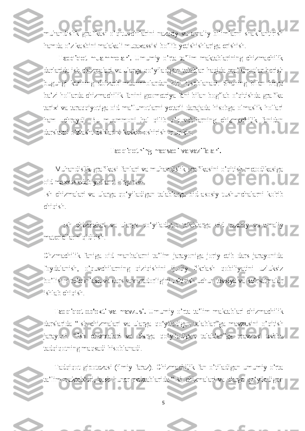 muhandislik   grafikasi   o’qituvchilarini   nazariy   va   amaliy   bilimlarni   shakllantirish
hamda o’z kasbini malakali mutaxassisi bo’lib yetishishlariga erishish. 
          Tadqiqot   muammolari.   Umumiy   o’rta   ta’lim   maktablarining   chizmachilik
darlarida   i sh chizmalari va ularga qo‘yiladigan talablar   haqida ma’lumotlar berish
bugungi   kunning   dolzarb   muammolardan   biri   hisoblanadi.   Shuning   bilan   birga
ba’zi hollarda chizmachilik fanini geometriya fani bilan bog’lab o’qitishda grafika
tarixi va taraqqiyotiga oid ma’lumotlarni yetarli darajada hisobga olmaslik hollari
ham   uchraydi.   Bu   muammoni   hal   qilib   o’quvchilarning   chizmachilik   fanidan
darslarni o’zlashtirishlarini keskin oshirish mumkin. 
                                     Tadqiqotning maqsadi va vazifalari. 
         Muhandislik grafikasi fanlari va muhandislik grafikasini o’qitish metodikasiga
oid maxsus adabiyotlarni o'rganish.
I sh   chizmalari   va   ularga   qo‘yiladigan   talablarga   oid   asosiy   tushunchalarni   ko'rib
chiqish.
          I sh   chizmalari   va   ularga   qo‘yiladigan   talablarga   oid   nazariy   va   amaliy
materiallarni qidirish.
Chzmachilik   faniga   oid   manbalarni   ta’lim   jarayoniga   joriy   etib   dars   jarayonida
foydalanish,   o’quvchilarning   qiziqishini   ijodiy   fikrlash   qobiliyatini   uzluksiz
bo’lishni ta’minlash va dars samaradorligini oshirish uchun tavsiya va ko’rsatmalar
ishlab chiqish.
        Tadqiqot   ob'ekti   va   mavzusi.   Umumiy   o’rta   ta’lim   maktablari   chizmachilik
darslarida   “ I sh   chizmalari   va   ularga   qo‘yiladigan   talablar ” ga   mavzusini   o’qitish
jarayoni.   “ I sh   chizmalari   va   ularga   qo‘yiladigan   talablar ” ga   mavzusi   ushbu
tadqiqotning maqsadi hisoblanadi.
        Tadqiqot   gipotezasi   (ilmiy   faraz).   Chizmachilik   fan   o’tiladigan   umumiy   o’rta
ta’lim maktablari, kasb-hunar maktablarida   “ I sh chizmalari va ularga qo‘yiladigan
5 