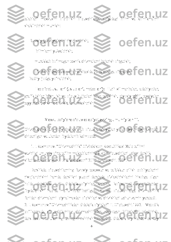 talablar ”   mavzusini   o’qitilishi   o’quvchilarda   qo’yidagi   bilim   va   ko’nikmalrni
shakllntirishi mumkin:
    -fazoviy qobiliyatlarini rivojlantirish;
          - bilimlarni yuksaltirish;
         -murakkab bo’lmagan texnik chizmalarni bajarish o’rgatish;
          -o’z fikrini grafik tasvirlar vositasida ifoda etishga o’rgatish; 
   -badiiy ijodga yo’naltirish;  
          Tadqiqot usullari (uslublari, metodlari):   Turli xil manbalar,    adabiyotlar,
grafik ishlar bilan, ish va o’quv hujjatlari bilan tanishish, qiyosiy tahlil, tavsiyalar
tayyorlash, chizma chizish, umumlashtrish. 
Mavzu bo’yicha o’quv adabiyotlarning umumiy tahlili.
Сhizmachilik   fani   bo’yicha   ko’plab   o’quv   adabiyotlar   yillar   davomida   nashrdan
chiqarilgan va ulardan foydalanib kelmoqda.
1.   I.Raxmonov.   “Сhizmachilik” O’zbekiston Respublikasi Xalq ta’limi 
vazirligi umumiy o’rta ta’lim maktablarining 9-sinf o’quvchilari uchun darslik 
sifatida tasdiqlangan. T. “O’zbekiston” 2010. O’qituvchi. 2014.  
Darslikda   o’quvchilarning   fazoviy   tasavvur   va   tafakkur   qilish   qobliyatlarini
rivojlantirishni   hamda   darslikni   yuqori   darajada   o’zlastirishlarini   hisobga   olgan
holda   darslikka   turli   didaktik   o’yinlar   kiritilib,   ko’rsatmali   materiallardan
foydalanish     haqida   ma’lumotlar   berilgan..   Bu   esa   o’quvchilarga   chizmachilik
fanidan chizmalarni  qiynalmasdan o’qishlari va chizishlari uchun zamin yaratadi.
2.   I.Raxmonov.”Chizmachilikdan didaktik o’yinlar” T. O’qituvchi.1992.   Metodik
qo’llanmada   o’quvchilarning   chizmachilikdan   olayotgan   bilimlarini   tekshirish,
dars davomida ularning faolligini oshirish maqsadida didaktik o’yinlardan qanday
6 