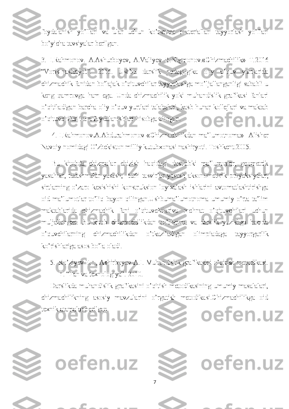 foydalanish   yo’llari   va   ular   uchun   ko’rsatma   materiallari   tayyorlash   yo’llari
bo’yicha tavsiyalar berilgan. 
3.   I.Rahmonov.   A.Ashurboyev,   A.Valiyev   B.Nigmonov.«Chizmachilik»   T.2016
“Voris-nashriyot”.   2016.   Ushbu   darslik   pedagogika   oliy   o’quv   yurtlarida
chizmachik fanidan bo’lajak o’qituvchilar tayyorlashga mo’ljallanganligi sababli u
keng   qamrovga   ham   ega.   Unda   chizmachilik   yoki   muhandislik   grafikasi   fanlari
o’qitiladigan barcha oliy o’quv yurtlari talabalari, kasb-hunar kollejlari va maktab
o’qituvchilari ham foydalanishlari hisobga olingan.
4.  I.Rahmonov . A.Abdurahmonov  «Chizmachilikdan  ma’lumotnoma»    Alisher
Navoiy nomidagi O’zbekiston milliy kutubxonasi nashiryoti. Toshkent.2005.
Bu   kitobda   chizmalar   chizish   haqidagi   dastlabki   ma’lumotlar,   geometrik
yasahlar,   tutashmalar   yasash,     turli   tasvirlar   yasash   aksonometirik   proyeksiyalar,
sirtlarning   o’zaro   kesishishi   konstruksion-loyixalash   ishlarini   avtomatlashtirishga
oid   ma’lumotlar   to’liq   bayon   qilingan.Ushbuma’lumotnoma   umumiy   o’rta   ta’lim
maktablarida   chizmachik   fani   o’qituvchilariva   mehnat   o’qituvchilari   uchun
muljallangan.   Bu   kitob   chizmachilikdan   qo’llanma   va   darslik   yozishga   hamda
o’quvchilarning   chizmachilikdan   o’tkaziladigan   olimpiadaga   tayyorgarlik
ko’rishlariga asos bo’la oladi.
5. Ro’ziyev E.I., Ashirboyev A.I. Muhandislik grafikasini o’qitish metodikasi.
T. “Fan va texnologiya”. 2010. 
       Darslikda muhandislik grafikasini o’qitish metodikasining umumiy masalalari,
chizmachilikning   asosiy   mavzularini   o’rgatish   metodikasi.Chizmachilikga   oid
texnik atamalar berilgan.
7 