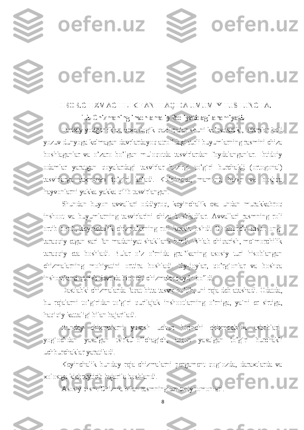    
         I BOB. CHIZMACHILIK FANI HAQIDA UMUMIY TUSHUNCHA.
1. 1   Chizmaning inson amaliy faoliyatidagi ahamiyati.
Tarixiy yodgorliklar, arxeologik qazilmalar shuni ko’rsatadiki, odamlar hali
yozuv dunyoga kelmagan davrlardayoq atrofidagi turli buyumlarning rasmini chiza
boshlaganlar   va   o’zaro   bo’lgan   muloqotda   tasvirlardan   foydalanganlar.   Ibtidoiy
odamlar   yaratgan   qoyalardagi   tasvirlar   hozirgi   to’g`ri   burchakli   (ortogonal)
tasvirlarga   taxminan   to’g`ri   keladi.   Ko’pincha,   mamont,   bizon   va   boshqa
hayvonlarni yakka-yakka qilib tasvirlangan.
Shundan   buyon   avvallari   oddiyroq,   keyinchalik   esa   undan   murakkabroq
inshoot   va   buyumlarning   tasvirlarini   chiza   boshladilar.   Avvallari   rasmning   roli
ortib   bordi,   keyinchalik   chizmalarning   roli   keskin   oshdi.   CHunonchi   inson   ongi
taraqqiy  etgan sari  fan-madaniyat  shakllana bordi. Ishlab chiqarish, me`morchilik
taraqqiy   eta   boshladi.   Bular   o’z   o’rnida   grafikaning   asosiy   turi   hisoblangan
chizmalarning   mohiyatini   orttira   boshladi.   Uy-joylar,   qo’rg`onlar   va   boshqa
inshootlarni qurish davrida birinchi chizmalar paydo bo’ldi.
Dastlabki chizmalarda faqat bitta tasvir bo’lib, uni reja deb atashadi. Odatda,
bu   rejalarni   to’g`ridan-to’g`ri   qurilajak   inshootlarning   o’rniga,   ya`ni   er   sirtiga,
haqiqiy kattaligi bilan bajariladi.
Bunday   chizmalarni   yasash   uchun   birinchi   chizmachilik   asboblari-
yog`ochdan   yasalgan   tsirkul-o’lchagich,   arqon   yasalgan   to’g`ri   burchakli
uchburchaklar yaratiladi.
Keyinchalik   bunday   reja   chizmalarni   pergament   qog`ozda,   daraxtlarda   va
xolostga kichraytirib bajarila boshlandi. 
Asosiy qism. Chizma bilan rasmning umumiy tomonlari. 
8 