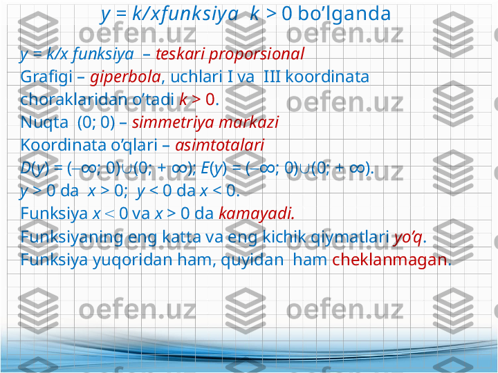 y = k / xf unk siya    k  >  0 bo’lganda 
у =  k/ х  funksiya   –  teskari proporsional 
Grafigi  –  giperbola ,  uchlari I va    III   koordinata 
choraklaridan o’tadi  k  > 0 .
Nuqta   (0; 0) –  simmetriya markazi
Koordinata o’qlari  –  asimtotalari  
D ( y )  =  ( ‒ ∞ ;  0)  (0;  +  ∞ ) ;  Е ( y )  =  ( ‒ ∞ ;  0)  (0;  +  ∞ ).
у  > 0  da   х  >  0;    у  <  0  da  х  <  0.
Funksiya  х   <   0  va  x  > 0 da  kamayadi .
Funksiyaning eng katta va eng kichik qiymatlari  yo’q .
Funksiya yuqoridan ham, quyidan  ham  cheklanmagan .  