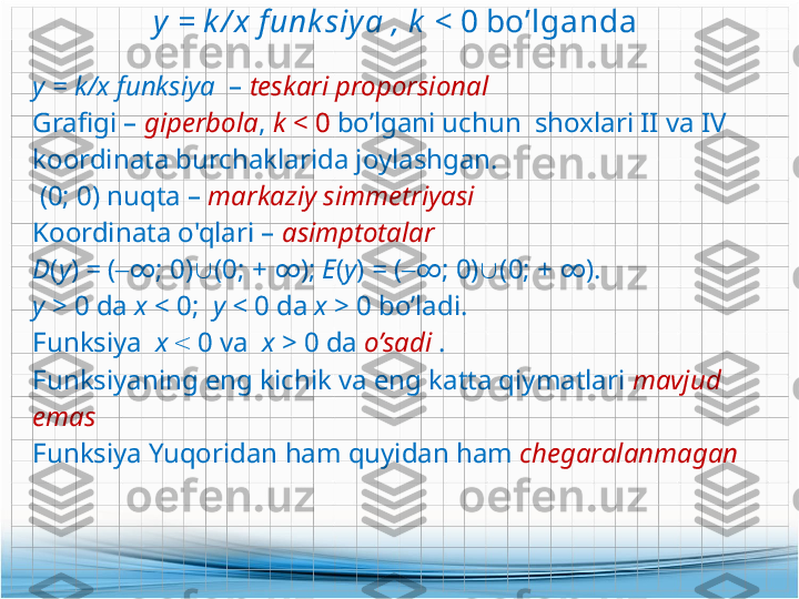 y = k / x f unk siya  ,  k  <  0 bo’lganda 
у =  k/ х  funksiya   –  teskari proporsional
Grafigi  –  giperbola ,  k  < 0  bo’lgani uchun  shoxlari II va IV 
koordinata burchaklarida joylashgan .
  (0; 0)  nuqta  –  markaziy simmetriyasi
Koordinata o'qlari –  asimptotalar
D ( y )  =  ( ‒ ∞ ;  0)  (0;  +  ∞ ) ;  Е ( y )  =  ( ‒ ∞ ;  0)  (0;  +  ∞ ).
у  > 0  da  х  <  0;    у  <  0  da  х  >  0  bo’ladi .
Funksiya    х   <   0  va    x  > 0 da  o’sadi   .
Funksiyaning eng kichik va eng katta qiymatlari  mavjud 
emas 
Funksiya Yuqoridan ham quyidan ham  chegaralanmagan  