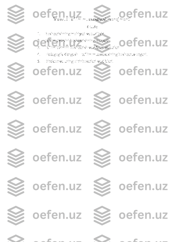 Mavzu: Ta’lim muasasasasi menejmenti
REJA:
1. Bosh q arishning mo h iyati va tuzilishi
2. Ta’lim tizimini bosh q arishning ma q sadi
3. Ta’lim tizimini boshqarish vazifalari va turlari
4.  Pеdаgоgik Kеngаsh – tа’lim muаssаsаsining bоshqаruv оrgаni.
5. Dirеktоr vа uning o`rinbоsаrlаri vаzifаlаri.
  