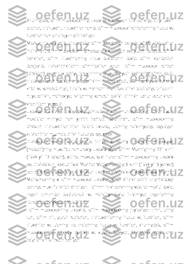 Shuningdek, ta’lim muassasasining Ustavida muassasani boshqarishga qo`yiluvchi
talablar, o`qituvchi, o`quvchilar hamda ta’lim muassasasi rahbarlarining huquq va
burchlari ham aniq bayon etib berilgan.
Mazkur   o`quv   yurtida   o`quvchilar   ta’lim   standartlari   asosida   ta’lim   olish   uchun
intilishlari, ta’lim muassasasining pedagogik xodimlari esa yuqori darajada ta’lim
berishlari,   ta’lim   oluvchilarning   o`quv   dasturlarini   davlat   ta’lim   standartlari
darajasida   o`zlashtirishlarini   ta’minlashlari   zarur.   Ta’lim   muassasasi   rahbari
(direktori)   esa   o`quv-tarbiya   jarayonining   muvaffaqiyatli   kechishini   ta’min   etadi,
o`quv dasturlari talablarining bajarilishini nazorat qiladi, ta’lim-tarbiya ishlarining
sifati va samaradorligi, bolalik va mehnatni muhofaza qilish talablariga to`laqonli
rioya   etilishi,   ma’naviyat   ishlarining   samarali   tashkil   qilinishi   uchun   zarur   shart-
sharoitlarni yaratadi.
Ustavda   o`z-o`zini   boshqarish,   jamoada   o`zaro   munosabatning   o`rnini   kabi
masalalar   mohiyati   ham   yoritib   beriladi.   Chunonchi,   ta’lim   muassasasining
direktori   o`qituvchilar   bilan   baland   ovozda,   ularning   nafsoniyatiga   tegadigan
so`zlar bilan muomala qilish huquqiga ega emas. 
O`zbekiston   Respublikasida   amalda   bo`lgan   «Umumiy   o`rta   ta’lim   muassasasi
(maktabi)ning   muvaffaq   namunaviy   Ustavi»   Xalq   ta’limi   Vazirligining   221-sonli
(1998   yil   17   dekabr),   «O`rta   maxsus,   kasb-hunar   ta’limi   muassasasining   Ustavi»
esa O`zbekiston Respublikasi Vazirlar Mahkamasining 5-sonli (1998 yil 5 yanvar)
qarorlari   bilan   tasdiqlangan.   Mazkur   Ustavlar   O`zbekiston   Respublikasi   Vazirlar
Mahkamasining   «Ta’lim   muassasasi   Ustavini   ishlab   chiqish   tartibi   to`g`risida»gi
qaroriga muvofiq ishlab chiqilgan. Ta’limni boshqarishning vakolati mas’ul davlat
organi   tomonidan   tasdiqlanadi   va   mahalliy   davlat   hokimiyati   organlarining
idoralarida ro`yxatdan o`tkaziladi.
Ta’lim   muassasasining   Ustavida   ta’lim   muassasasining   joylashgan   o`rni,   uning
turi,   ta’lim   tili,   guruh   raqbarlari,   o`qituvchilarning   huquq   va   burchlari,   ta’lim
oluvchilar   va   ularning   ota-onalarining   huquq   va   burchlari,   shuningdek,   ta’lim
muassasasining   iqtisodiy   tuzilishi   va   xujalik   faoliyati,   boshqarish   tartibi   aniq
belgilanishi ko`rsatib berilgan. 