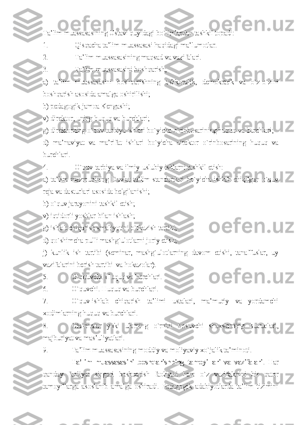 Ta’lim muassasasining Ustavi quyidagi bo`limlardan tashkil topadi:
1. Qisqacha ta’lim muassasasi haqidagi ma’lumotlar.
2. Ta’lim muassasasining maqsad va vazifalari.
3. Ta’lim muassasasini boshqarish;
a)   ta’lim   muassasasini   boshqarishning   oshkoralik,   demokratik   va   o`z-o`zini
boshqarish asosida amalga oshirilishi;
b) pedagogik-jamoa Kengashi;
v) direktor, uning huquq va burchlari;
g) direktorning o`quv-tarbiya ishlari bo`yicha o`rinbosarining huquq va burchlari;
d)   ma’naviyat   va   ma’rifat   ishlari   bo`yicha   direktor   o`rinbosarining   huquq   va
burchlari.
4. O`quv-tarbiya va ilmiy-uslubiy ishlarni tashkil etish:
a)   ta’lim   mazmunining  Davlat   ta’lim   standartlari   bo`yicha   ishlab   chiqilgan  o`quv
reja va dasturlari asosida belgilanishi;
b) o`quv jarayonini tashkil etish;
v) iqtidorli yoshlar bilan ishlash;
g) ishlab chiqarish amaliyotini o`tkazish tartibi;
d) qo`shimcha pulli mashg`ulotlarni joriy etish;
j)   kunlik   ish   tartibi   (seminar,   mashg`ulotlarning   davom   etishi,   tanaffuslar,   uy
vazifalarini berish tartibi  va hokazolar).
5. O`qituvchi. Huquq va burchlari.
6. O`quvchi. Huquq va burchlari. 
7. O`quv-ishlab   chiqarish   ta’limi   ustalari,   ma’muriy   va   yordamchi
xodimlarning huquq va burchlari.
8. Ota-onalar   yoki   ularning   o`rnini   bosuvchi   shaxslarning   huquqlari,
majburiyat va mas’uliyatlari.
9. Ta’lim muassasasining moddiy va moliyaviy xo`jalik ta’minoti.
Ta’lim   muassasasini   boshqarishning   tamoyillari   va   vazifalari .   Har
qanday   faoliyat   singari   boshqarish   faoliyati   ham   o`z   vazifalarini   bir   qator
tamoyillarga   asoslanib   amalga   oshiradi.   Pedagogik   adabiyotlarda   ta’lim   tizimini 