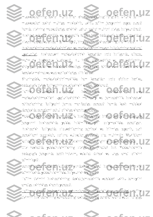 muassasalarining   tashqi   muhit   bilan   chambarchas   bog`liqligidir.   Chunki   ta’lim
muassasalari   tashqi   muhitga   moslashib,   ushbu   ta’lim   jarayonini   qayta   quradi
hamda o`zining maqsadlariga erishish uchun tashqi  muhitni o`ziga bo`ysundiradi.
Boshqaruvdagi   tizimlilik   va   yagonalik   rahbar   bilan   pedagogik   jamoa   o`rtasidagi
o`zaro harakat va aloqani ta’minlaydi, bir yoqlama boshqaruvning oldini oladi. 
Boshqarishning markazlashtirilgan va markazlashtirilmagan holatlarining ratsional
uyg`unligi .   Boshqaruvni   markazlashtirish   keragidan   ortiq   bo`lganda,   albatta,
ma’muriy   boshqaruv   kuchayadi.   Bu   holat   o`qituvchilar   va   o`quvchilarning
ehtiyojlari,   talab   va   istaklarini   hisobga   olmaslikka,   rahbar   va   o`qituvchilarning
keraksiz mehnat va vaqt sarflashlariga olib keladi.
Shuningdek,   markazlashtirilmaslikka   ham   keragidan   ortiq   e’tibor   berilsa,
pedagogik tizim faoliyatining sustlashishi ko`zga tashlanadi.
Ta’lim   muassasasi   ichidagi   boshqaruvda   markazlashtirish   va
markazlashtirmaslikni   uyg`unlashtirish   ma’muriy   va   jamoatchilik   boshqaruvi
rahbarlarining   faoliyatini   jamoa   manfaatiga   qaratadi   hamda   kasb   malakasi
darajasida qarorlarni qabul qilishga sharoit yaratadi.
Yakka   hokimlik   bilan   jamoatchilik   boshqaruvining   birligi   tamoyili   pedagogik
jarayonni   boshqarishda   yakka   hokimlikka   yo`l   qo`ymaslikka   qaratilgan.
Boshqarish   faoliyatida   o`quvchilarning   tajribasi   va   bilimiga   tayanib,   turli
qarashlarni   taqqoslab,   oqilona   xulosalar   chiqarish   o`ta   muhimdir.   Vazifalarni
kollegial hal qilish har bir jamoa a’zosining javobgarligini yo`qqa chiqarmaydi.
O`z   navbatida   yakkahokimlikning   o`ziga   xos   jihatlari   bor.   Yakkahokimlik
pedagogik   jarayonda   tartib-intizom,   vakolat   doirasi   va   unga   amal   qilishni
ta’minlaydi.
qarorni   qabul   qilishda   kollegial   yondashuv   ma’qul   bo`lsa,   qarorning   ijrosini
ta’minlashda yakkahokimlikka bo`ysunish ma’quldir.
Ta’lim   tizimini   boshqarishning   davlat-jamoatchilik   xarakteri   ushbu   tamoyilni
amalga oshirishga sharoit yaratadi.
Ta’lim   tizimini   boshqarishda   axborotlarning   ob’ektivligi   va   to`liqligi .   Ta’lim
tizimini boshqarishning samaradorligi axborotlarning qanchalik aniq va to`liqligiga 