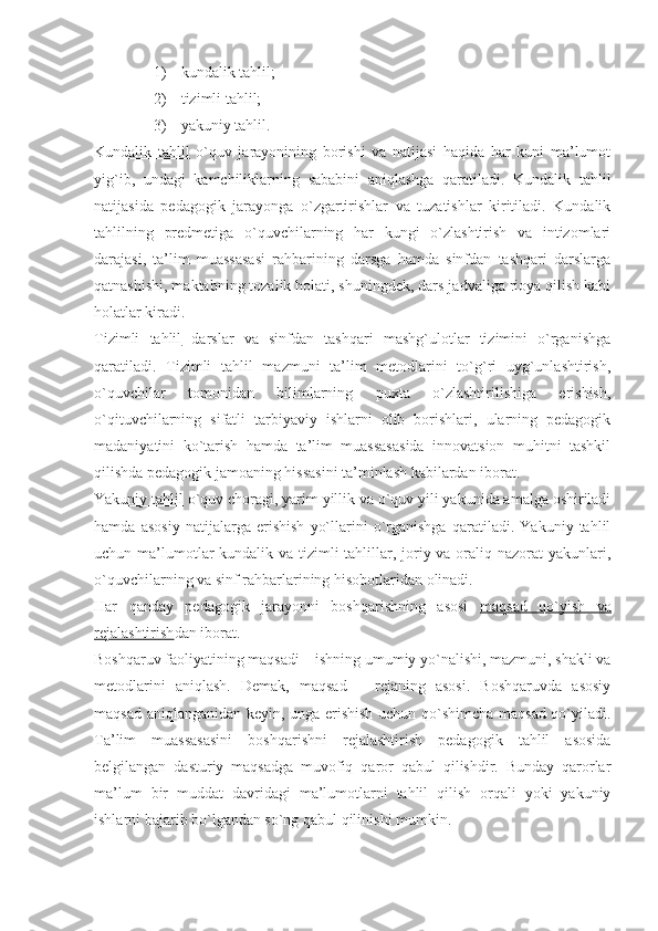 1) kundalik tahlil;
2) tizimli tahlil;
3) yakuniy tahlil.
Kundalik   tahlil   o`quv   jarayonining   borishi   va   natijasi   haqida   har   kuni   ma’lumot
yig`ib,   undagi   kamchiliklarning   sababini   aniqlashga   qaratiladi.   Kundalik   tahlil
natijasida   pedagogik   jarayonga   o`zgartirishlar   va   tuzatishlar   kiritiladi.   Kundalik
tahlilning   predmetiga   o`quvchilarning   har   kungi   o`zlashtirish   va   intizomlari
darajasi,   ta’lim   muassasasi   rahbarining   darsga   hamda   sinfdan   tashqari   darslarga
qatnashishi, maktabning tozalik holati, shuningdek, dars jadvaliga rioya qilish kabi
holatlar kiradi.
Tizimli   tahlil   darslar   va   sinfdan   tashqari   mashg`ulotlar   tizimini   o`rganishga
qaratiladi.   Tizimli   tahlil   mazmuni   ta’lim   metodlarini   to`g`ri   uyg`unlashtirish,
o`quvchilar   tomonidan   bilimlarning   puxta   o`zlashtirilishiga   erishish,
o`qituvchilarning   sifatli   tarbiyaviy   ishlarni   olib   borishlari,   ularning   pedagogik
madaniyatini   ko`tarish   hamda   ta’lim   muassasasida   innovatsion   muhitni   tashkil
qilishda pedagogik jamoaning hissasini ta’minlash kabilardan iborat. 
Yakuniy tahlil  o`quv choragi, yarim yillik va o`quv yili yakunida amalga oshiriladi
hamda   asosiy   natijalarga   erishish   yo`llarini   o`rganishga   qaratiladi.   Yakuniy   tahlil
uchun ma’lumotlar kundalik va tizimli tahlillar, joriy va oraliq nazorat  yakunlari,
o`quvchilarning va sinf rahbarlarining hisobotlaridan olinadi.
Har   qanday   pedagogik   jarayonni   boshqarishning   asosi   maqsad   qo`yish   va
rejalashtirish dan iborat.
Boshqaruv faoliyatining maqsadi – ishning umumiy yo`nalishi, mazmuni, shakli va
metodlarini   aniqlash.   Demak,   maqsad   –   rejaning   asosi.   Boshqaruvda   asosiy
maqsad aniqlanganidan keyin, unga erishish uchun qo`shimcha maqsad qo`yiladi.
Ta’lim   muassasasini   boshqarishni   rejalashtirish   pedagogik   tahlil   asosida
belgilangan   dasturiy   maqsadga   muvofiq   qaror   qabul   qilishdir.   Bunday   qarorlar
ma’lum   bir   muddat   davridagi   ma’lumotlarni   tahlil   qilish   orqali   yoki   yakuniy
ishlarni bajarib bo`lgandan so`ng qabul qilinishi mumkin. 