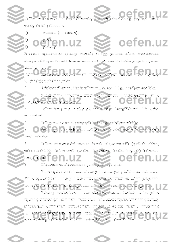 Ta’lim   muassasasini   boshqarish   amaliyotida   rejalashtirishning   quyidagi   uchta
asosiy shakli qo`llaniladi:
1) muddatli (perspektiv);
2) yillik; 
3) yakuniy.  
Muddatli   rejalashtirish   qoidaga   muvofiq   so`nggi   yillarda   ta’lim   muassasasida
amalga   oshirilgan   ishlarni   chuqur   tahlil   qilish   asosida   bir   necha   yilga   mo`ljallab
qabul qilinadi.
Ta’lim   muassasasida   qabul   qilinishi   mumkin   bo`lgan   muddatli   reja   quyidagi
ko`rinishda bo`lishi mumkin:
1. Rejalashtirilgan muddatda ta’lim muassasasi oldiga qo`yilgan vazifalar.
2. Guruhlarning   imkoniyatlaridan   kelib   chiqib,   o`quvchilarning   yillik
o`zlashtirish darajasi muddatlari.
3. Ta’lim   jarayoniga   pedagogik   innovatsiya   (yangilik)larni   olib   kirish
muddatlari.
4. Ta’lim muassasasini pedagogik kadrlariga qo`yilgan talablar.
5. Pedagog kadrlar malakasini turli shakllar (kurslar, seminarlar, treninglar)
orqali oshirish.
6. Ta’lim   muassasasini   texnika   hamda   o`quv-metodik   (qurilish   ishlari,
axborotlashtirish,   ko`rgazmali   qurollar,   kutubxona   fondini   boyitish)   ko`lamini
rivojlantirish.
7. O`qituvchi va o`quvchilarni ijtimoiy himoya qilish.  
Y illik rejalashtirish   butun o`quv yili  hamda yozgi  ta’tilni qamrab oladi.
Yillik   rejalashtirish   o`quv   yili   davomida   amalga   oshiriladi   va   ta’lim   jarayonini
tashkil etilishi (chorak, semestr)ga qarab bir necha bosqichlarni o`z ichiga oladi.
Yakuniy   rejalashtirish   o`quv   choraklari   uchun   tuziladi,   u   bir   yillik
rejaning   aniqlashgan   ko`rinishi   hisoblanadi.   Shu   tarzda   rejalashtirishning   bunday
aniqlashgan   ko`rinishlari   o`qituvchilar,   o`quvchilar   va   ota-onalar   qo`mitasining
faoliyatini   boshqarishga   yordam   beradi.   Bu   rejalar   o`qituvchilar   va   sinf
rahbarlarining   ish   rejalari   bilan   aloqadorlikda   aniqlashtirilib   boriladi.   Umuman 