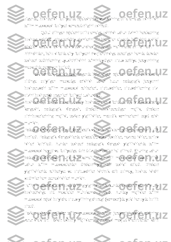 olganda,   boshqarish   faoliyatida   rejalashtirish   vazifasining   to`la   amalga   oshirilishi
ta’lim muassasasi faoliyati samaradorligini oshiradi.
Qabul qilingan rejalarni to`liq amalga oshirish uchun tizimli harakatning
boshqaruvchilari  uning tarkibiy qismlarini  bir-biri  bilan aloqada  bo`lishini   tashkil
etish lari kerak. «Tashkil etish» tushunchasi bir qancha ma’nolarda qo`llaniladi. 
Birinchidan, baho sifatida aliy faoliyatni rivojlantirishga qaratilgan hamda darsdan
tashqari   tadbirlarning   uyushtirilishini   ta’minlaydigan   o`quv-tarbiya   jarayonining
maqsadida namoyon bo`ladi.  
  Ikkinchidan,   tashkil   etish   deganda   belgilangan   rejalarni   amalga   oshiruvchi,
oldinga   qo`yilgan   maqsadga   erishish   uchun   butun   pedagogik   jarayonni
boshqaruvchi   ta’lim   muassasasi   rahbarlari,   o`qituvchilar,   o`quvchilarning   o`z-
o`zini boshqarish organlari faoliyati tushuniladi.
Boshqarishni   tashkil   etuvchi   asosiy   boshqarmalar   sifatida   ta’lim   muassasasining
kengashi,   pedagogik   Kengash,   direktor   boshqaradigan   majlis,   direktor
o`rinbosarlarining   majlisi,   tezkor   yig`ilishlar,   metodik   seminarlarni   qayd   etish
mumkin.
Pedagogik Kengash faoliyati demokratik va oshkoralik tamoyillariga asoslanib olib
boriladi.   Pedagogik  Kengashlarda   anketalar,  savol-javoblar,   nazorat   ishlar,   tanlov
ishlari   ko`riladi.   Bundan   tashqari   pedagogik   Kengash   yig`ilishlarida   ta’lim
muassasasi hayoti va faoliyatiga doir dolzarb masallar hal qilinadi. Shuning uchun
pedagogik   Kengashni   turli   muhokamali,   muammoli   masalalardan   ozod   qilish
uchun   ta’lim   muassasalardan   direktor   yig`inlari   tashkil   etiladi.   Direktor
yig`ilishlarida   rahbariyat   va   o`qituvchilar   ishtirok   etib   qolmay,   boshqa   ishchi
xodimlar ham qatnashishlari mumkin.
Ta’lim muassasasi o`rinbosarlarining yig`ilishlarida kundalik savollar va ma’muriy
boshqarishga   oid   masalalar   muhokama   qilinadi.   Bunday   majlislar   ta’lim
muassasasi rejasi bo`yicha o`quv yilining choragi (semestri)da yoki har oyda bo`lib
o`tadi.
Tezkor   axboriy   majlislar   ta’lim   muassasasida   ta’lim   jarayonini   tashkil   etishning
zarur   shaklidir.  Tezkor   axboriy  majlislarning   mavzusi   mavjud  sharoitlardan   kelib 