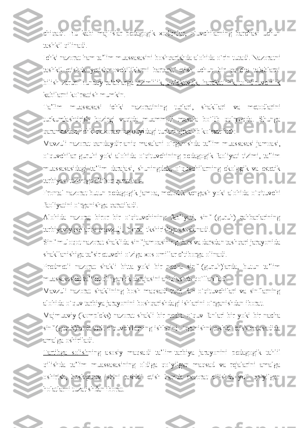 chiqadi.   Bu   kabi   majlislar   pedagogik   xodimlar,   o`uvchilarning   barchasi   uchun
tashkil qilinadi.
Ichki nazorat  ham ta’lim muassasasini boshqarishda alohida o`rin tutadi. Nazoratni
tashkil   etishda   yetishmovchiliklarni   bartaraf   etish   uchun   bir   qancha   talablarni
bilish   zarur.   Bunday   talablarga   tizimlilik,   ob’ektivlik,   harakatlilik,   to`ldiruvchilik
kabilarni ko`rsatish mumkin. 
Ta’lim   muassasasi   ichki   nazoratining   turlari,   shakllari   va   metodlarini
turkumlashtirish   hozirgi   vaqtda   muammoli   masala   bo`lib   qolmoqda.   Shunga
qaramasdan, ichki nazoratning quyidagi turlari ajratilib ko`rsatiladi:
Mavzuli   nazorat   qandaydir   aniq   masalani   o`rganishda   ta’lim   muassasasi   jamoasi,
o`quvchilar   guruhi   yoki   alohida   o`qituvchining   pedagogik   faoliyati   tizimi,   ta’lim
muassasasidagi   ta’lim   darajasi,   shuningdek,   o`quvchilarning   ekologik   va   estetik
tarbiyasi tizimiga e’tibor qaratiladi.
Frontal nazorat butun pedagogik jamoa, metodik kengash yoki alohida o`qituvchi
faoliyatini o`rganishga qaratiladi.
Alohida   nazorat   biror   bir   o`qituvchining   faoliyati,   sinf   (guruh)   rahbarlarining
tarbiyaviy ishlarini mavzuli, frontal tkshirishga asoslanadi.
Sinf-muloqot nazorat shaklida sinf jamoasining dars va darsdan tashqari jarayonida
shakllanishiga ta’sir etuvchi o`ziga xos omillar e’tiborga olinadi.
Predmetli   nazorat   shakli   bitta   yoki   bir   necha   sinf   (guruh)larda,   butun   ta’lim
muassasasida ta’lim olinganlik darajasini aniqlashda qo`llaniladi.
Mavzuli   nazorat   shaklining   bosh   maqsadi   turli   fan   o`qituvchilari   va   sinflarning
alohida o`quv-tarbiya jarayonini boshqarishdagi ishlarini o`rganishdan iborat.
Majmuaviy   (kompleks)   nazorat   shakli   bir   necha   o`quv   fanlari   bir   yoki   bir   nacha
sinf (guruh)larda turli o`quvchilarning ishlarini o`rganishni tashkil etish maqsadida
amalga oshiriladi.
Tartibga   solish ning   asosiy   maqsadi   ta’lim-tarbiya   jarayonini   pedagogik   tahlil
qilishda   ta’lim   muassasasining   oldiga   qo`yilgan   maqsad   va   rejalarini   amalga
oshirish,   boshqaruv   ishini   tashkil   etish   hamda   nazorat   qilishda   yo`l   qo`yilgan
holatlarni tuzatishdan iborat. 