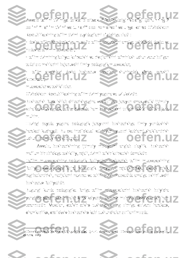 Avvalo   ta’lim   tizimiga   to`xtalib   o`tsak.   “Ta’lim   to`g`risida”gi   Qonunning   2
bolimi   “Ta’lim   tizimi   va   turlari”   deb   nomlanadi   va   unga   ko`ra:   O’zbekiston
Respublikasining ta’lim  tizimi quyidagilarni o’z ichiga oladi 1
:
• davlat   ta’lim   standartlariga muvofiq   ta’lim dasturlarini amalga oshiruvchi davlat   va
nodavlat ta’lim muassasalari;
• ta’lim tiziminingfaoliyat ko’rsatishi va   rivojlanishini ta’minlash uchun zarur bo’lgan
tadqiqot mshlarini bajaruvchi ilmiy- pedagogik muassasalar;
• ta’lim   soxasidagi   davlat   boshqaruv   organ lari,   shuningdek   ularga   qarashli
korxonalar,
muassasalar va tashkilotlar.
O’zbekiston Respublikasining ta’lim  tizimi yagona va uzluksizdir.
Boshqarish faqat ishlab chiqarishgagina xos bo`lgan jarayon emas. Balki  ijtimoiy
sohalar,   shuningdek,   ta’lim   tizimida   ham   boshqarishni   to`g`ri   tashkil   etilishi   juda
muhim.
Hozirgi   paytda   yagona   pedagogik   jarayonni   boshqarishga   ilmiy   yondashish
harakati   kuchaydi.   Bu   esa   intellektual   salohiyati     yuqori   kadrlarni   shakllantirish
uchun o`ta muhim hisoblanadi.
Avvalo,   boshqarishning   ijtimoiy   mohiyatini   anglab   olaylik.   Boshqarish
ma’lum bir ob’ektga tashkiliy, rejali, tizimli ta’sir ko`rsatish demakdir.
Ta’lim   muassasasining   pedagogik   faoliyatini   boshqarish   ta’lim   muassasasining
faoliyat   xususiyatiga   ko`ra   pedagogik   jarayonini   rejalashtirish,   tashkil   etish,
rag`batlantirish,   natijalarni   nazorat   va   tahlil   qilish   maqsadida   amalga   oshiriluvchi
boshqaruv faoliyatidir.
Bugungi   kunda   pedagogika   faniga   ta’lim   muassasalarini   boshqarish   bo`yicha
yangidan-yangi   tushunchalar   kirib   kelyapti,   ularning   mohiyati   avvalgilardan   ham
teranroqdir.   Masalan,   «ta’sir   etish»   tushunchasining   o`rniga   «o`zaro   harakat»,
«hamkorlik», «refleksiv boshqarish» kabi tushunchalar qo`llanilmoqda.
1
  O’zbekiston   Respublikasining   «Ta`lim   to’g’risida»gi   Qonuni.   Barkamol   avlod   –O’zbekiston   taraqqiyotining   poydevori.T.,
«Sharq», 1998y. 