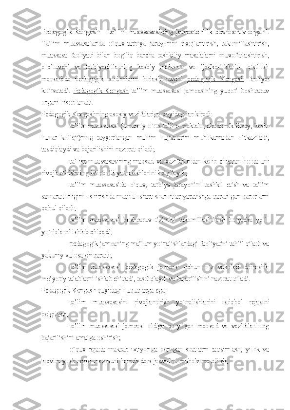 Pedagogik   Kengash   –   ta’lim   muassasasining   jamoatchilik   boshqaruv   organi .
Ta’lim   muassasalarida   o`quv-tarbiya   jarayonini   rivojlantirish,   takomillashtirish,
muassasa   faoliyati   bilan   bog`liq   barcha   tashkiliy   masalalarni   muvofiqlashtirish,
o`qituvchi   va   tarbiyachilarning   kasbiy   mahorati   va   ijodkorliklarini   o`stirish
maqsadida   pedagogik   xodimlarni   birlashtiruvchi   pedagogik   Kengash   faoliyat
ko`rsatadi.   Pedagogik   Kengash   ta’lim   muassasasi   jamoasining   yuqori   boshqaruv
organi hisoblanadi.
Pedagogik Kengashning asosiy vazifalariga quyidagilar kiradi:
- ta’lim muassasasi (umumiy o`rta ta’lim maktabi, akademik litsey, kasb-
hunar   kolleji)ning   tayyorlangan   muhim   hujjatlarini   muhokamadan   o`tkaziladi,
tasdiqlaydi va bajarilishini nazorat qiladi;
- ta’lim  muassasasining maqsad  va vazifalaridan kelib chiqqan holda uni
rivojlantirishning istiqbolli yo`nalishlarini belgilaydi;
- ta’lim   muassasasida   o`quv,   tarbiya   jarayonini   tashkil   etish   va   ta’lim
samaradorligini oshirishda maqbul shart-sharoitlar yaratishga qaratilgan qarorlarni
qabul qiladi;
- ta’lim   muassasasi   boshqaruv   tizimini   takomillashtirish   bo`yicha   yo`l-
yo`riqlarni ishlab chiqadi;
- pedagogik jamoaning ma’lum yo`nalishlardagi faoliyatini tahlil qiladi va
yakuniy xulosa chiqaradi;
- ta’lim   muassasasi   pedagogik   jamoasi   uchun   o`z   vakolati   doirasida
me’yoriy talablarni ishlab chiqadi, tasdiqlaydi va bajarilishini nazorat qiladi. 
Pedagogik Kengash quyidagi huquqlarga ega:
- ta’lim   muassasasini   rivojlantirish   yo`nalishlarini   istiqbol   rejasini
belgilash;
- ta’lim   muassasasi   jamoasi   oldiga   qo`yilgan   maqsad   va   vazifalarining
bajarilishini amalga oshirish;
- o`quv   rejada   maktab   ixtiyoriga   berilgan   soatlarni   taqsimlash,   yillik   va
taqvimiy ish rejasi mazmuni hamda dars jadvalini muhokama qilish; 