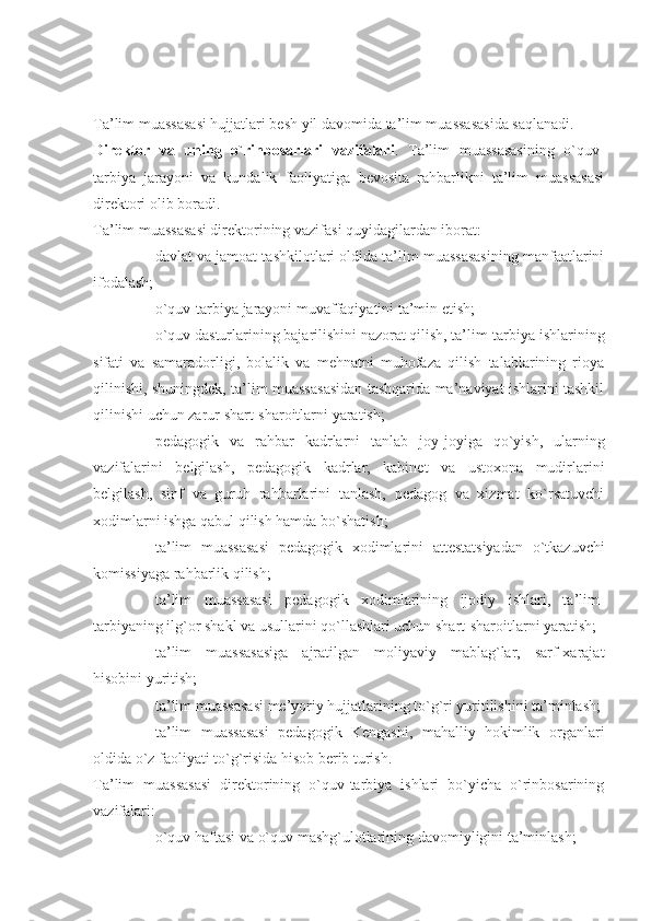 Ta’lim muassasasi hujjatlari besh yil davomida ta’lim muassasasida saqlanadi.
Direktor   va   uning   o`rinbosarlari   vazifalari .   Ta’lim   muassasasining   o`quv-
tarbiya   jarayoni   va   kundalik   faoliyatiga   bevosita   rahbarlikni   ta’lim   muassasasi
direktori olib boradi.
Ta’lim muassasasi direktorining vazifasi quyidagilardan iborat:
- davlat va jamoat tashkilotlari oldida ta’lim muassasasining manfaatlarini
ifodalash;
- o`quv-tarbiya jarayoni muvaffaqiyatini ta’min etish;
- o`quv dasturlarining bajarilishini nazorat qilish, ta’lim-tarbiya ishlarining
sifati   va   samaradorligi,   bolalik   va   mehnatni   muhofaza   qilish   talablarining   rioya
qilinishi, shuningdek, ta’lim muassasasidan tashqarida ma’naviyat ishlarini tashkil
qilinishi uchun zarur shart-sharoitlarni yaratish;
- pedagogik   va   rahbar   kadrlarni   tanlab   joy-joyiga   qo`yish,   ularning
vazifalarini   belgilash,   pedagogik   kadrlar,   kabinet   va   ustoxona   mudirlarini
belgilash,   sinf   va   guruh   rahbarlarini   tanlash,   pedagog   va   xizmat   ko`rsatuvchi
xodimlarni ishga qabul qilish hamda bo`shatish;
- ta’lim   muassasasi   pedagogik   xodimlarini   attestatsiyadan   o`tkazuvchi
komissiyaga rahbarlik qilish;
- ta’lim   muassasasi   pedagogik   xodimlarining   ijodiy   ishlari,   ta’lim-
tarbiyaning ilg`or shakl va usullarini qo`llashlari uchun shart-sharoitlarni yaratish;
- ta’lim   muassasasiga   ajratilgan   moliyaviy   mablag`lar,   sarf-xarajat
hisobini yuritish;
- ta’lim muassasasi me’yoriy hujjatlarining to`g`ri yuritilishini ta’minlash;
- ta’lim   muassasasi   pedagogik   Kengashi,   mahalliy   hokimlik   organlari
oldida o`z faoliyati to`g`risida hisob berib turish.
Ta’lim   muassasasi   direktorining   o`quv-tarbiya   ishlari   bo`yicha   o`rinbosarining
vazifalari:
- o`quv haftasi va o`quv mashg`ulotlarining davomiyligini ta’minlash; 