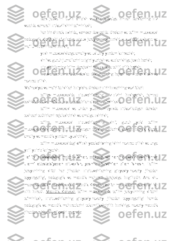 - dars   jadvalini   tuzib   chiqish   va   shu   jadvalga   binoan   darslarning   o`z
vaqtida samarali o`tkazilishini ta’minlash;
- har   bir  chorak  oxirida,   semestr  davomida  direktor   va  ta’lim  muassasasi
pedagogik   Kengashi   a’zolariga   o`quv   jarayonining   borishi   xususidagi   axborot   va
ma’lumotlarni berib borish;
- yosh mutaxassislarga amaliy va uslubiy yordam ko`rsatish;
- sinf va guruh jurnallarini to`g`ri yuritish va saqlanishiga javob berish;
- o`quvchilarning bilim darajasini reja asosida tahlil qilib borish;
- o`quvchilar   tomonidan   davlat   dasturlarining   bajarilishini   ta’minlash   va
nazorat qilish.
Ma’naviyat va ma’rifat ishlari bo`yicha direktor o`rinbosarining vazifalari:  
- ta’lim   muassasasida   o`quvchilarning   o`z-o`zini   boshqarish,   jamoat
tashkilotlari va mahalla, ota-onalar bilan aloqani ta’minlash;
- ta’lim   muassasasi   va   undan   yuqori   miqyosda   o`tkaziladigan   darsdan
tashqari tadbirlarni rejalashtirish va amalga oshirish;
- ta’lim   muassasasi   o`quvchilarining   sinf,   guruh   yoki   ta’lim
muassasasidan   tashqari   olib   borayotgan   mashg`ulotlarini   kuzatib   borish,   ularga
amaliy va metodik yordam uyushtirish;
- ta’lim muassasasidagi «Yosh yetakchi»ning ishini nazorat qilish va unga
yo`l-yo`riq ko`rsatish.
Ta’lim muassasasida metodik ishlar, pedagog kadrlar malakasini oshirish va
ularni   attestatsiyadan   o`tkazish,   yosh   o`qituvchilar   bilan   ishlash .   Ta’lim
jarayonining   sifati   har   jihatdan   o`qituvchilarning   g`oyaviy-nazariy   jihatdan
tayyorgarligi,   pedagogik   va   metodik   mahorati   darajasiga   bog`liqdir.   Ana   shu
maqsadda ta’lim muassasasida metodik Kengash va fan metodik birlashmalari ish
olib   boradi.   Metodik   Kengash   ta’lim   muassasasida   ta’lim   jarayonining   sifatini
ta’minlash,   o`qituvchilarning   g`oyaviy-nazariy   jihatdan   tayyorgarligi   hamda
pedagogik   va   metodik   mahoratlarini   takomillashtirilib   borishiga   nazariy-metodik
jihatdan rahbarlik qiluvchi organdir.  