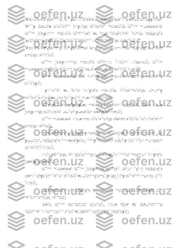 Metodik Kengashning faoliyati O`zbekiston Respublikasining «Kadrlar tayyorlash
Milliy   dasturi»   talablarini   ro`yobga   chiqarish   maqsadida   ta’lim   muassasasida
ta’lim   jarayonini   metodik   ta’minlash   va   muvofiqlashtirish   hamda   pedagogik
kadrlarning metodik jihatdan bilimlarini oshirib borishga qaratiladi.
Metodik Kengashning faoliyat doirasi keng bo`lib, u tomonidan quyidagi vazifalar
amalga oshiriladi:
- ta’lim   jarayonining   metodik   ta’minot   holatini   o`rganadi,   ta’lim
muassasasi metodik ishlarini tashkil etadi va muvofiqlashtirib boradi;
- ta’lim   muassasasida   olib   borilayotgan   metodik   ishlarning   istiqbolini
aniqlaydi;
-   yo`nalish   va   fanlar   bo`yicha   metodika   birlashmalariga   umumiy
rahbarlik qiladi va ular faoliyatini muvofiqlashtiradi;
- ta’limga   doir   me’yoriy   va   metodik   hujjatlarni   o`rganadi,   ularni   o`quv
jarayoniga tatbiq etish usullari yuzasidan tavsiyalar beradi;
- ta’lim muassasasi o`quv-metodik ishlariga ekspert sifatida baho berishni
amalga oshiradi;
- o`qituvchilarning   g`oyaviy-nazariy   bilim   darajasini   oshiradi,   ularni   fan
yutuqlari,   pedagogik   innovatsiyalar,   ilmiy-ommabop   adabiyotlar   bilan   muntazam
tanishtirib boradi;
- o`qituvchilarga ish rejalarining tuzilishi va bo`limlari mazmuni bo`yicha
tavsiyalar beradi;
- ta’lim   muassasasi   ta’lim   jarayonida   qo`llash   uchun   ilg`or   pedagogik
texnologiyalarni ishlab chiqadi va ularning amaliyotga joriy etilishini nazorat qilib
boradi;  
- o`qituvchilarning   pedagogik   va   metodik   mahoratini   oshirishga   doir
ishlarni amalga oshiradi;
- davlat   ta’lim   standartlari   talablari,   o`quv   rejasi   va   dasturlarining
bajarilish holatini tahlil qiladi va tegishli tadbirlarni belgilaydi; 