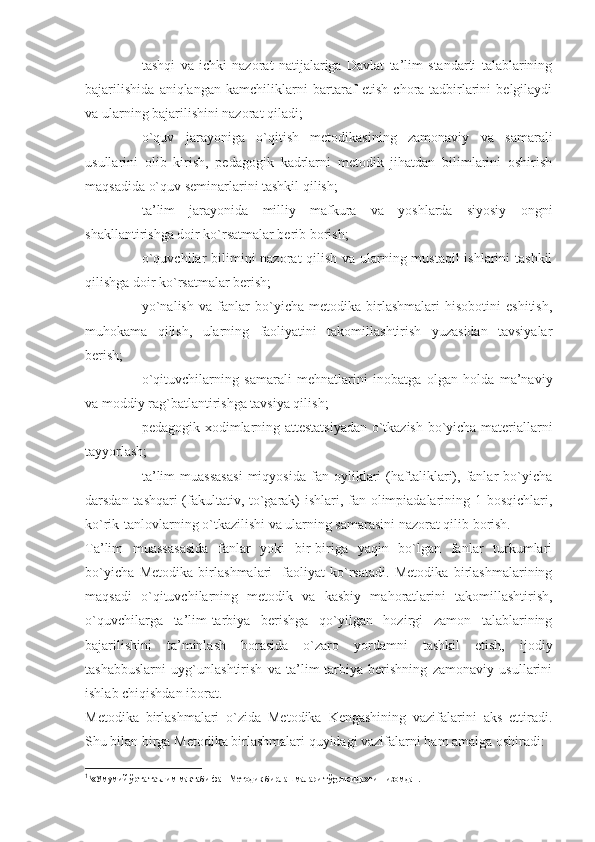 - tashqi   va   ichki   nazorat   natijalariga   Davlat   ta’lim   standarti   talablarining
bajarilishida   aniqlangan   kamchiliklarni   bartaraf   etish   chora-tadbirlarini   belgilaydi
va ularning bajarilishini nazorat qiladi;
- o`quv   jarayoniga   o`qitish   metodikasining   zamonaviy   va   samarali
usullarini   olib   kirish,   pedagogik   kadrlarni   metodik   jihatdan   bilimlarini   oshirish
maqsadida o`quv seminarlarini tashkil qilish;
- ta’lim   jarayonida   milliy   mafkura   va   yoshlarda   siyosiy   ongni
shakllantirishga doir ko`rsatmalar berib borish;
- o`quvchilar  bilimini nazorat qilish va ularning mustaqil ishlarini tashkil
qilishga doir ko`rsatmalar berish;
- yo`nalish   va   fanlar   bo`yicha   metodika   birlashmalari   hisobotini   eshitish,
muhokama   qilish,   ularning   faoliyatini   takomillashtirish   yuzasidan   tavsiyalar
berish;
- o`qituvchilarning   samarali   mehnatlarini   inobatga   olgan   holda   ma’naviy
va moddiy rag`batlantirishga tavsiya qilish;
- pedagogik xodimlarning attestatsiyadan o`tkazish bo`yicha materiallarni
tayyorlash;
- ta’lim   muassasasi   miqyosida   fan   oyliklari   (haftaliklari),   fanlar   bo`yicha
darsdan tashqari (fakultativ, to`garak) ishlari, fan olimpiadalarining 1-bosqichlari,
ko`rik-tanlovlarning o`tkazilishi va ularning samarasini nazorat qilib borish.
Ta’lim   muassasasida   fanlar   yoki   bir-biriga   yaqin   bo`lgan   fanlar   turkumlari
bo`yicha   Metodika   birlashmalari 1
  faoliyat   ko`rsatadi.   Metodika   birlashmalarining
maqsadi   o`qituvchilarning   metodik   va   kasbiy   mahoratlarini   takomillashtirish,
o`quvchilarga   ta’lim-tarbiya   berishga   qo`yilgan   hozirgi   zamon   talablarining
bajarilishini   ta’minlash   borasida   o`zaro   yordamni   tashkil   etish,   ijodiy
tashabbuslarni   uyg`unlashtirish   va   ta’lim-tarbiya   berishning   zamonaviy   usullarini
ishlab chiqishdan iborat.
Metodika   birlashmalari   o`zida   Metodika   Kengashining   vazifalarini   aks   ettiradi.
Shu bilan birga Metodika birlashmalari quyidagi vazifalarni ham amalga oshiradi:
1
1
«Умумий  ў рта таълим мактаби фан Методик бирлашмалари т ў gрисида»ги Низомдан. 