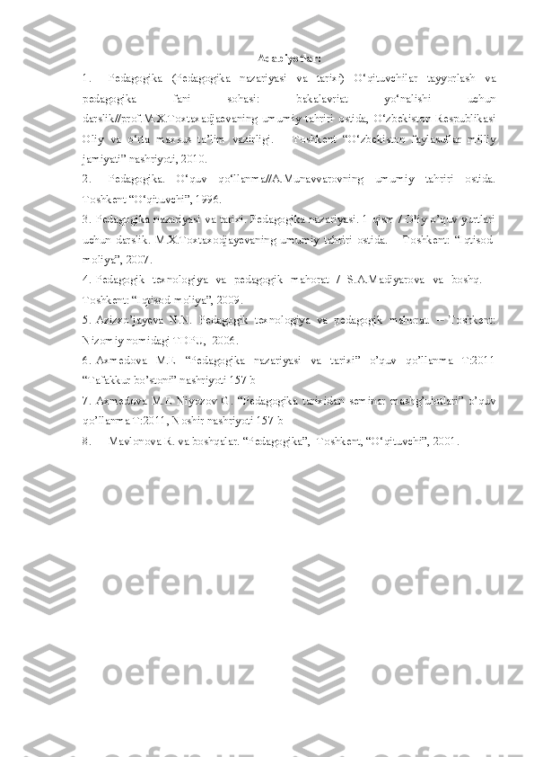 Adabiyotlar:
1. Pedagogika   (Pedagogika   nazariyasi   va   tarixi)   O‘qituvchilar   tayyorlash   va
pedagogika   fani   sohasi:   bakalavriat   yo‘nalishi   uchun
darslik//prof.M.X.Toxtaxadjaevaning   umumiy   tahriri   ostida,   O‘zbekiston   Respublikasi
Oliy   va   o‘rta   maxsus   ta’lim   vazirligi.   –   Toshkent   “O‘zbekiston   faylasuflar   milliy
jamiyati” nashriyoti, 2010.
2. Pedagogika.   O‘quv   qo‘llanma//A.Munavvarovning   umumiy   tahriri   ostida.
Toshkent “O‘qituvchi”, 1996.
3. Pedagogika nazariyasi va tarixi. Pedagogika nazariyasi. 1-qism / Oliy o’quv yurtlari
uchun   darslik.   M.X.Toxtaxodjayevaning   umumiy   tahriri   ostida.   –   Toshkent:   “ Iqtisod-
moliya”, 2007. 
4. Pedagogik   texnologiya   va   pedagogik   mahorat   /   S.A.Madiyarova   va   boshq.   –
Toshkent: “Iqtisod-moliya”, 2009.
5. Azizxo’jayeva   N.N.   Pedagogik   texnologiya   va   pedagogik   mahorat.   –   Toshkent:
Nizomiy nomidagi TDPU,  2006.
6. Axmedova   M.E   “Pedagogika   nazariyasi   va   tarixi”   o’quv   qo’llanma   T:2011
“Tafakkur bo’stoni” nashriyoti 157 b
7. Axmedova   M.E   Niyozov   G.   “Pedagogika   tarixidan   seminar   mashg’ulotlari”   o’quv
qo’llanma T:2011, Noshir nashriyoti 157 b
8. Mavlonova R. va boshqalar. “Pedagogika”, -Toshkent, “O‘qituvchi”, 2001. 