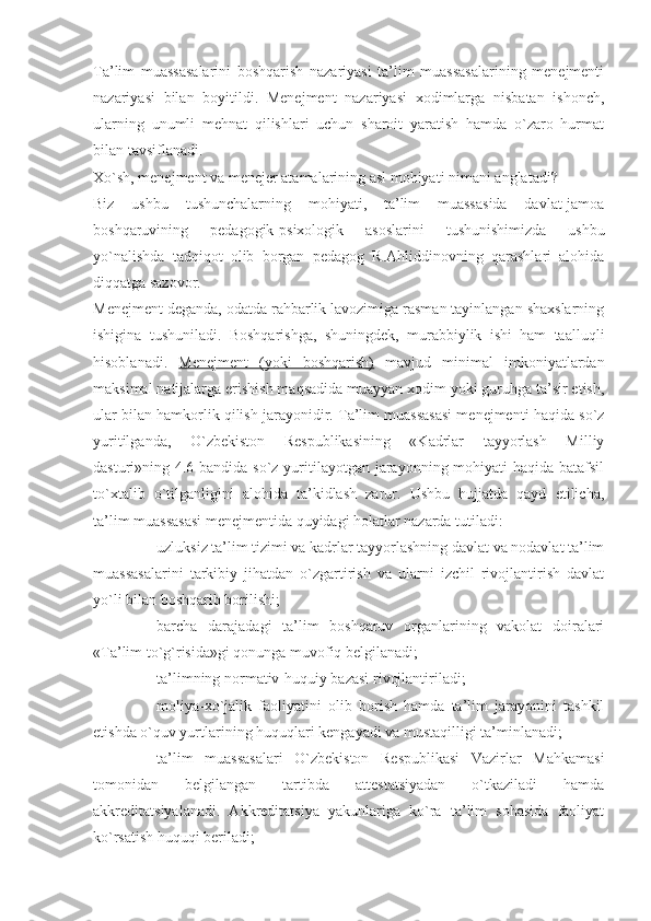 Ta’lim   muassasalarini   boshqarish   nazariyasi   ta’lim   muassasalarining   menejmenti
nazariyasi   bilan   boyitildi.   Menejment   nazariyasi   xodimlarga   nisbatan   ishonch,
ularning   unumli   mehnat   qilishlari   uchun   sharoit   yaratish   hamda   o`zaro   hurmat
bilan tavsiflanadi.
Xo`sh, menejment va menejer atamalarining asl mohiyati nimani anglatadi?
Biz   ushbu   tushunchalarning   mohiyati,   ta’lim   muassasida   davlat-jamoa
boshqaruvining   pedagogik-psixologik   asoslarini   tushunishimizda   ushbu
yo`nalishda   tadqiqot   olib   borgan   pedagog   R.Ahliddinovning   qarashlari   alohida
diqqatga sazovor.
Menejment  deganda, odatda rahbarlik lavozimiga rasman tayinlangan shaxslarning
ishigina   tushuniladi.   Boshqarishga,   shuningdek,   murabbiylik   ishi   ham   taalluqli
hisoblanadi.   Menejment   (yoki   boshqarish)   mavjud   minimal   imkoniyatlardan
maksimal natijalarga erishish maqsadida muayyan xodim yoki guruhga ta’sir etish,
ular bilan hamkorlik qilish jarayonidir. Ta’lim muassasasi menejmenti haqida so`z
yuritilganda,   O`zbekiston   Respublikasining   «Kadrlar   tayyorlash   Milliy
dasturi»ning 4.6-bandida so`z yuritilayotgan jarayonning mohiyati  haqida batafsil
to`xtalib   o`tilganligini   alohida   ta’kidlash   zarur.   Ushbu   hujjatda   qayd   etilicha,
ta’lim muassasasi menejmentida quyidagi holatlar nazarda tutiladi:
- uzluksiz ta’lim tizimi va kadrlar tayyorlashning davlat va nodavlat ta’lim
muassasalarini   tarkibiy   jihatdan   o`zgartirish   va   ularni   izchil   rivojlantirish   davlat
yo`li bilan boshqarib borilishi;
- barcha   darajadagi   ta’lim   boshqaruv   organlarining   vakolat   doiralari
«Ta’lim to`g`risida»gi qonunga muvofiq belgilanadi;
- ta’limning normativ-huquiy bazasi rivojlantiriladi;
- moliya-xo`jalik   faoliyatini   olib   borish   hamda   ta’lim   jarayonini   tashkil
etishda o`quv yurtlarining huquqlari kengayadi va mustaqilligi ta’minlanadi;
- ta’lim   muassasalari   O`zbekiston   Respublikasi   Vazirlar   Mahkamasi
tomonidan   belgilangan   tartibda   attestatsiyadan   o`tkaziladi   hamda
akkreditatsiyalanadi.   Akkreditatsiya   yakunlariga   ko`ra   ta’lim   sohasida   faoliyat
ko`rsatish huquqi beriladi; 