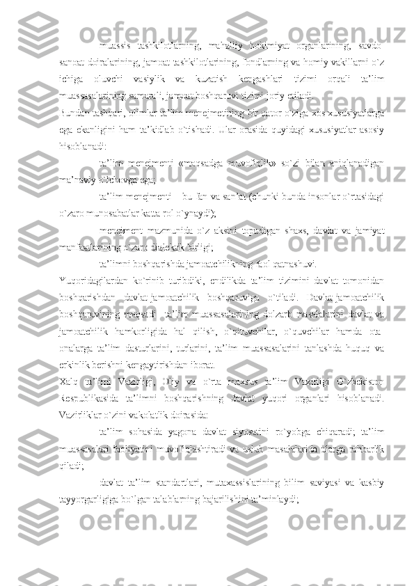 - muassis   tashkilotlarning,   mahalliy   hokimiyat   organlarining,   savdo-
sanoat doiralarining, jamoat tashkilotlarining, fondlarning va homiy vakillarni o`z
ichiga   oluvchi   vasiylik   va   kuzatish   kengashlari   tizimi   orqali   ta’lim
muassasalarining samarali, jamoat boshqaruvi tizimi joriy etiladi.
Bundan tashqari, olimlar ta’lim menejmetining bir qator o`ziga xos xususiyatlarga
ega   ekanligini   ham   ta’kidlab   o`tishadi.   Ular   orasida   quyidagi   xususiyatlar   asosiy
hisoblanadi:
- ta’lim   menejmenti   «maqsadga   muvofiqlik»   so`zi   bilan   aniqlanadigan
ma’naviy o`lchovga ega;
- ta’lim menejmenti – bu fan va san’at (chunki bunda insonlar o`rtasidagi
o`zaro munosabatlar katta rol o`ynaydi);
- menejment   mazmunida   o`z   aksini   topadigan   shaxs,   davlat   va   jamiyat
manfaatlarining o`zaro dialektik birligi;
- ta’limni boshqarishda jamoatchilikning faol qatnashuvi.
Yuqoridagilardan   ko`rinib   turibdiki,   endilikda   ta’lim   tizimini   davlat   tomonidan
boshqarishdan   davlat-jamoatchilik   boshqaruviga   o`tiladi.   Davlat-jamoatchilik
boshqaruvining   maqsadi   –ta’lim   muassasalarining   dolzarb   masalalarini   davlat   va
jamoatchilik   hamkorligida   hal   qilish,   o`qituvchilar,   o`quvchilar   hamda   ota-
onalarga   ta’lim   dasturlarini,   turlarini,   ta’lim   muassasalarini   tanlashda   huquq   va
erkinlik berishni kengaytirishdan iborat.
Xalq   ta’limi   Vazirligi,   Oliy   va   o`rta   maxsus   ta’lim   Vazirligi   O`zbekiston
Respublikasida   ta’limni   boshqarishning   davlat   yuqori   organlari   hisoblanadi.
Vazirliklar o`zini vakolatlik doirasida:
- ta’lim   sohasida   yagona   davlat   siyosatini   ro`yobga   chiqaradi;   ta’lim
muassasalari   faoliyatini   muvofiqlashtiradi   va   uslub   masalalarida   ularga   rahbarlik
qiladi; 
- davlat   ta’lim   standartlari,   mutaxassislarining   bilim   saviyasi   va   kasbiy
tayyorgarligiga bo`lgan talablarning bajarilishini ta’minlaydi;  