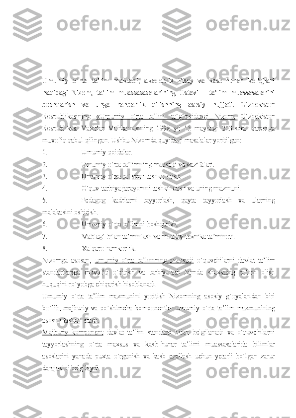 Umumiy   o`rta   ta’lim   maktabi,   akademik   litsey   va   kasb-hunar   kollejlari
haqidagi   Nizom,   ta’lim   muassasasalarining   Ustavi   –   ta’lim   muassasalarini
boshqarish   va   unga   rahbarlik   qilishning   asosiy   hujjati .   O`zbekiston
Respublikasining   «Umumiy   o`rta   ta’lim   to`g`risida»gi   Nizomi   O`zbekiston
Respublikasi   Vazirlar   Mahkamasining   1998   yil   13   maydagi   203-sonli   qaroriga
muvofiq qabul qilingan. Ushbu Nizomda quyidagi masalalar yoritilgan:
1. Umumiy qoidalar.
2. Umumiy o`rta ta’limning maqsadi va vazifalari.
3. Umumiy o`rta ta’limni tashkil etish.
4. O`quv-tarbiya jarayonini tashkil etish va uning mazmuni.
5. Pedagog   kadrlarni   tayyorlash,   qayta   tayyorlash   va   ularning
malakasini oshirish.
6. Umumiy o`rta ta’limni boshqarish.
7. Mablag` bilan ta’minlash va moddiy-texnika ta’minoti.
8. Xalqaro hamkorlik.
Nizomga   asosan,   umumiy   o`rta   ta’limning   maqsadi   o`quvchilarni   davlat   ta’lim
standartlariga   muvofiq   o`qitish   va   tarbiyalash   hamda   shaxsning   ta’lim   olish
huquqini ro`yobga chiqarish hisoblanadi. 
Umumiy   o`rta   ta’lim   mazmunini   yoritish   Nizomning   asosiy   g`oyalaridan   biri
bo`lib,   majburiy   va  qo`shimcha   komponentlar   umumiy   o`rta  ta’lim   mazmunining
asosini tashkil etadi. 
Majburiy   komponent   davlat   ta’lim   standarti   bilan   belgilanadi   va   o`quvchilarni
tayyorlashning   o`rta   maxsus   va   kasb-hunar   ta’limi   muassasalarida   bilimlar
asoslarini   yanada   puxta   o`rganish   va   kasb   egallash   uchun   yetarli   bo`lgan   zarur
darajasini belgilaydi. 