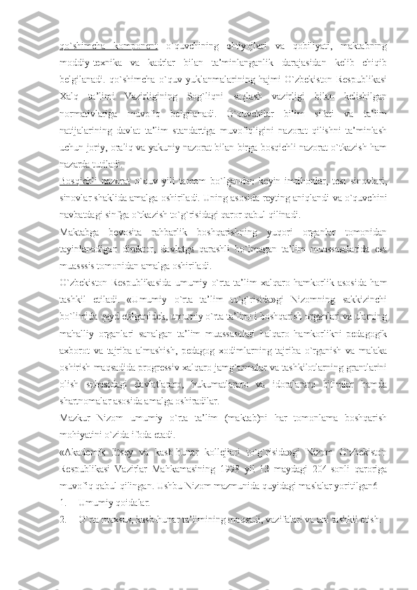 qo`shimcha   komponent   o`quvchining   ehtiyojlari   va   qobiliyati,   maktabning
moddiy-texnika   va   kadrlar   bilan   ta’minlanganlik   darajasidan   kelib   chiqib
belgilanadi.   qo`shimcha   o`quv   yuklanmalarining   hajmi   O`zbekiston   Respublikasi
Xalq   ta’limi   Vazirligining   Sog`liqni   saqlash   vazirligi   bilan   kelishilgan
normativlariga   muvofiq   belgilanadi.   O`quvchilar   bilim   sifati   va   ta’lim
natijalarining   davlat   ta’lim   standartiga   muvofiqligini   nazorat   qilishni   ta’minlash
uchun joriy, oraliq va yakuniy nazorat bilan birga bosqichli nazorat o`tkazish ham
nazarda tutiladi.
Bosqichli   nazorat   o`quv   yili   tamom   bo`lgandan   keyin   imtihonlar,   test   sinovlari,
sinovlar shaklida amalga oshiriladi. Uning asosida reyting aniqlandi va o`quvchini
navbatdagi sinfga o`tkazish to`g`risidagi qaror qabul qilinadi.
Maktabga   bevosita   rahbarlik   boshqarishning   yuqori   organlar   tomonidan
tayinlanadigan   direktor,   davlatga   qarashli   bo`lmagan   ta’lim   muassasalarida   esa
muasssis tomonidan amalga oshiriladi. 
O`zbekiston   Respublikasida   umumiy   o`rta   ta’lim   xalqaro   hamkorlik   asosida   ham
tashkil   etiladi.   «Umumiy   o`rta   ta’lim   to`g`risida»gi   Nizomning   sakkizinchi
bo`limida qayd etilganidek, umumiy o`rta ta’limni boshqarish organlari va ularning
mahalliy   organlari   sanalgan   ta’lim   muassasalari   halqaro   hamkorlikni   pedagogik
axborot   va   tajriba   almashish,   pedagog   xodimlarning   tajriba   o`rganish   va   malaka
oshirish maqsadida progressiv xalqaro jamg`armalar va tashkilotlarning grantlarini
olish   sohasidagi   davlatlararo,   hukumatlararo   va   idoralararo   bitimlar   hamda
shartnomalar asosida amalga oshiradilar. 
Mazkur   Nizom   umumiy   o`rta   ta’lim   (maktab)ni   har   tomonlama   boshqarish
mohiyatini o`zida ifoda etadi.
«Akademik   litsey   va   kasb-hunar   kollejlari   to`g`risida»gi   Nizom   O`zbekiston
Respublikasi   Vazirlar   Mahkamasining   1998   yil   13   maydagi   204-sonli   qaroriga
muvofiq qabul qilingan. Ushbu Nizom mazmunida quyidagi maslalar yoritilgan6
1. Umumiy qoidalar.
2. O`rta maxsus, kasb-hunar ta’limining maqsadi, vazifalari va uni tashkil etish. 