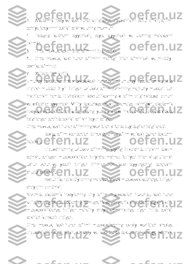 3. Akademik litsey va kasb-hunar kollejlariga o`quvchilarni qabul qilish, ta’lim-
tarbiya jarayonini tashkil etish va uning mazmuni.
4. Pedagog   kadrlarni   tayyorlash,   qayta   tayyorlash   va   ularning   malakasini
oshirish.
5. O`rta maxsus, kasb-hunar ta’limini boshqarish.
6. O`rta   maxsus,   kasb-hunar   ta’limini   mablag`   bilan   ta’minlash   va   moddiy-
texnika ta’minoti.
7. Xalqaro hamkorlik.
Umumiy qoidalarda o`rta maxsus, kasb-hunar ta’limi umumiy o`rta ta’lim negizida
o`qitish   muddati   3   yil   bo`lgan   uzluksiz   ta’lim   tizimining   majburiy   mustaqil   turi
hisoblanishi   hamda   O`zbekiston   Respublikasining   «Ta’lim   to`g`risida»gi   qonuni
va   «Kadrlar   tayyorlash   Milliy   dasturi»ga   muvofiq   amalga   oshirilishi,   akademik
litseylar   va   kasb-hunar   kollejlarining   yuridik   shaxs   hisoblanishi,   qonunchilikda
belgilangan tartibda tashkil etilishi bayon etilgan.
O`rta maxsus, kasb-hunar ta’limining vazifalari sifatida quyidagilar belgilanadi: 
- davlat ta’lim standartlari  doirasida umumta’lim va kasb-hunar dasturini
bajarish;
- o`quvchilarning uzluksiz ta’limning keyingi bosqichida o`qishni davom
ettirish,   tanlagan   mutaxassisliklar   bo`yicha   mehnat   faoliyati   bilan   shug`ullanish
uchun   zarur   va   yetarli   bo`lgan   bilimlar   ham   kasb   tayyorgarligi   darajasini
chuqurlashtirish;
- respublika iqtisodiyotining malakali kichik mutaxassis kadrlarga bo`lgan
ehtiyojini qondirish. 
Nizomda   akademik   litseylarning   oliy   ta’lim   muassasalari   huzurida,   kasb-hunar
kollejlarining   esa   hududlarning   demografik   va   geografik   sharoitlari,   tegishli   soha
mutaxassisliklariga   bo`lgan   mahalliy   ehtiyojlarini   hisobga   olgan   holda   tashkil
etishlari ko`rsatib o`tilgan.
O`rta   maxsus,   kasb-hunar   ta’limi   muassasalarining   asosiy   vazifalari   sirasiga
o`quvchilarni   qabul   qilish,   umumiy   va   kasb-hunar   dasturlarini   amalga   oshirish, 