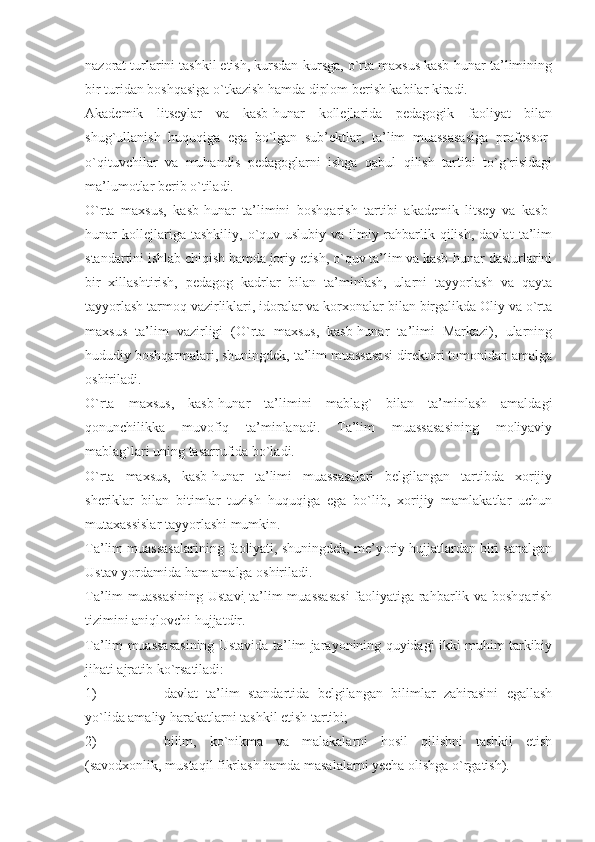 nazorat turlarini tashkil etish, kursdan-kursga, o`rta maxsus kasb-hunar ta’limining
bir turidan boshqasiga o`tkazish hamda diplom berish kabilar kiradi.
Akademik   litseylar   va   kasb-hunar   kollejlarida   pedagogik   faoliyat   bilan
shug`ullanish   huquqiga   ega   bo`lgan   sub’ektlar,   ta’lim   muassasasiga   professor-
o`qituvchilar   va   muhandis   pedagoglarni   ishga   qabul   qilish   tartibi   to`g`risidagi
ma’lumotlar berib o`tiladi.
O`rta   maxsus,   kasb-hunar   ta’limini   boshqarish   tartibi   akademik   litsey   va   kasb-
hunar   kollejlariga   tashkiliy,   o`quv-uslubiy   va   ilmiy   rahbarlik   qilish,   davlat   ta’lim
standartini ishlab chiqish hamda joriy etish, o`quv ta’lim va kasb-hunar dasturlarini
bir   xillashtirish,   pedagog   kadrlar   bilan   ta’minlash,   ularni   tayyorlash   va   qayta
tayyorlash tarmoq vazirliklari, idoralar va korxonalar bilan birgalikda Oliy va o`rta
maxsus   ta’lim   vazirligi   (O`rta   maxsus,   kasb-hunar   ta’limi   Markazi),   ularning
hududiy boshqarmalari, shuningdek, ta’lim muassasasi direktori tomonidan amalga
oshiriladi.
O`rta   maxsus,   kasb-hunar   ta’limini   mablag`   bilan   ta’minlash   amaldagi
qonunchilikka   muvofiq   ta’minlanadi.   Ta’lim   muassasasining   moliyaviy
mablag`lari uning tasarrufida bo`ladi.
O`rta   maxsus,   kasb-hunar   ta’limi   muassasalari   belgilangan   tartibda   xorijiy
sheriklar   bilan   bitimlar   tuzish   huquqiga   ega   bo`lib,   xorijiy   mamlakatlar   uchun
mutaxassislar tayyorlashi mumkin.
Ta’lim muassasalarining faoliyati, shuningdek, me’yoriy hujjatlardan biri sanalgan
Ustav yordamida ham amalga oshiriladi. 
Ta’lim muassasining Ustavi   ta’lim muassasasi  faoliyatiga rahbarlik va boshqarish
tizimini aniqlovchi hujjatdir.
Ta’lim muassasasining Ustavida ta’lim jarayonining quyidagi ikki muhim tarkibiy
jihati ajratib ko`rsatiladi:
1) davlat   ta’lim   standartida   belgilangan   bilimlar   zahirasini   egallash
yo`lida amaliy harakatlarni tashkil etish tartibi;
2) bilim,   ko`nikma   va   malakalarni   hosil   qilishni   tashkil   etish
(savodxonlik, mustaqil fikrlash hamda masalalarni yecha olishga o`rgatish).   