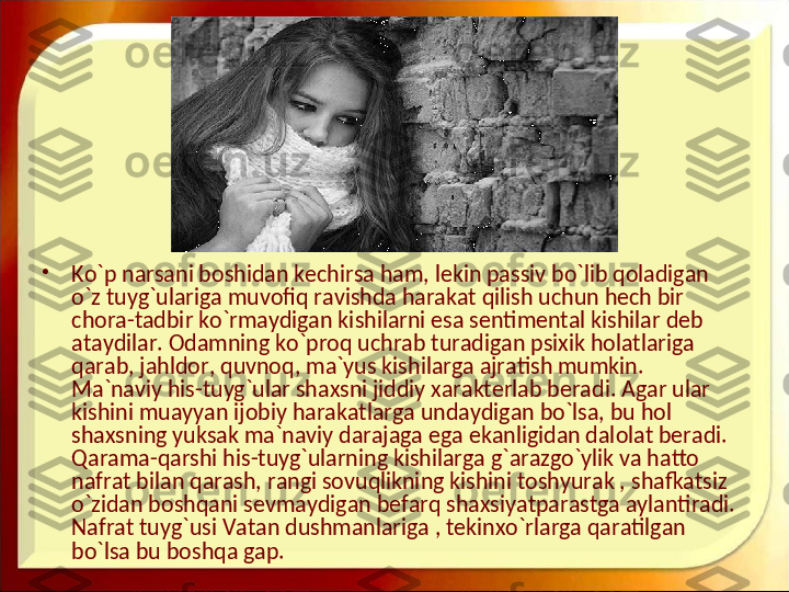 •
Ko`p narsani boshidan kechirsa ham, lekin passiv bo`lib qoladigan 
o`z tuyg`ulariga muvofiq ravishda harakat qilish uchun hech bir 
chora-tadbir ko`rmaydigan kishilarni esa sentimental kishilar deb 
ataydilar. Odamning ko`proq uchrab turadigan psixik holatlariga 
qarab, jahldor, quvnoq, ma`yus kishilarga ajratish mumkin. 
Ma`naviy his-tuyg`ular shaxsni jiddiy xarakterlab beradi. Agar ular 
kishini muayyan ijobiy harakatlarga undaydigan bo`lsa, bu hol 
shaxsning yuksak ma`naviy darajaga ega ekanligidan dalolat beradi. 
Qarama-qarshi his-tuyg`ularning kishilarga g`arazgo`ylik va hatto 
nafrat bilan qarash, rangi sovuqlikning kishini toshyurak , shafkatsiz 
o`zidan boshqani sevmaydigan befarq shaxsiyatparastga aylantiradi. 
Nafrat tuyg`usi Vatan dushmanlariga , tekinxo`rlarga qaratilgan 
bo`lsa bu boshqa gap.  