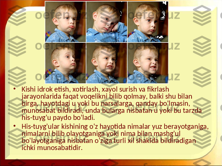 •
Kishi idrok etish, xotirlash, xayol surish va fikrlash 
jarayonlarida faqat voqelikni bilib qolmay, balki shu bilan 
birga, hayotdagi u yoki bu narsalarga, qanday bo'lmasin, 
munosabat bildiradi, unda bularga nisbatan u yoki bu tarzda 
his-tuyg'u paydo bo'ladi.
•
His-tuyg'ular kishining o'z hayotida nimalar yuz berayotganiga, 
nimalarni bilib olayotganiga yoki nima bilan mashg'ul 
bo'layotganiga nisbatan o'ziga turli xil shaklda bildiradigan 
ichki munosabatidir. 