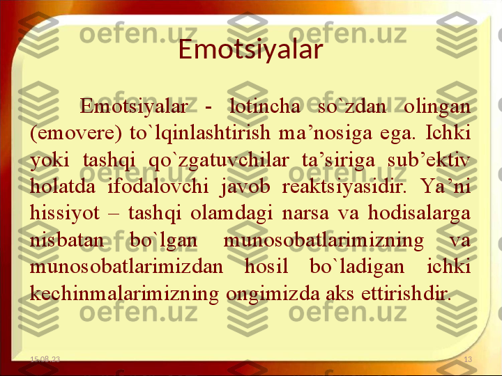 Emotsiyalar
Emotsiyalar  -  lotincha  so`zdan  olingan 
(emovere)  to`lqinlashtirish  ma’nosiga  ega.  Ichki 
yoki  tashqi  qo`zgatuvchilar  ta’siriga  sub’ektiv 
holatda  ifodalovchi  javob  reaktsiyasidir.  Ya’ni 
hissiyot  –  tashqi  olamdagi  narsa  va  hodisalarga 
nisbatan  bo`lgan  munosobatlarimizning  va 
munosobatlarimizdan  hosil  bo`ladigan  ichki 
kechinmalarimizning ongimizda aks ettirishdir. 
15.08.23 13 