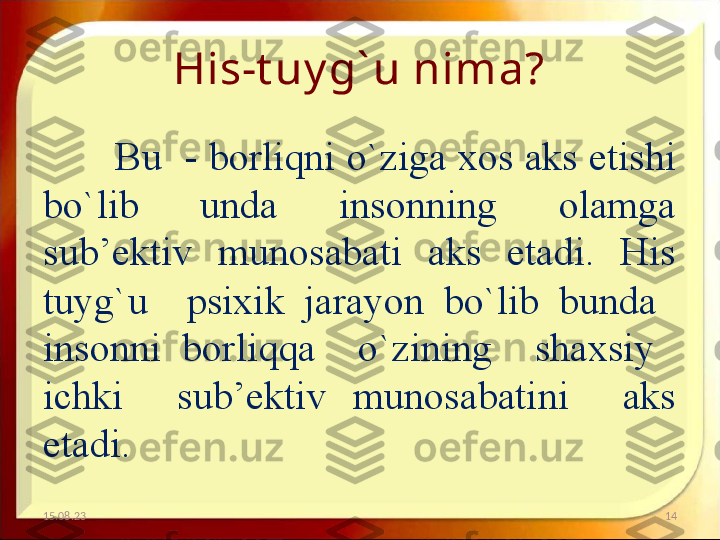 His-t uy g` u nima?
Bu  - borliqni o`ziga xos aks etishi 
bo`lib  unda  insonning  olamga 
sub’ektiv  munosabati  aks  etadi.  His 
tuyg`u    psixik  jarayon  bo`lib  bunda   
insonni  borliqqa    o`zining    shaxsiy   
ichki    sub’ektiv  munosabatini    aks 
etadi. 
15.08.23 14 