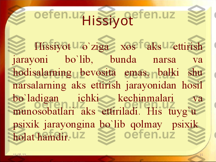 Hissiy ot
Hissiyot  o`ziga  xos  aks  ettirish 
jarayoni  bo`lib,  bunda  narsa  va 
hodisalarning  bevosita  emas,  balki  shu 
narsalarning  aks  ettirish  jarayonidan  hosil 
bo`ladigan  ichki  kechinmalari  va 
munosobatlari  aks  ettiriladi.  His  tuyg`u   
psixik  jarayongina  bo`lib  qolmay    psixik   
holat hamdir. 
15.08.23 15 