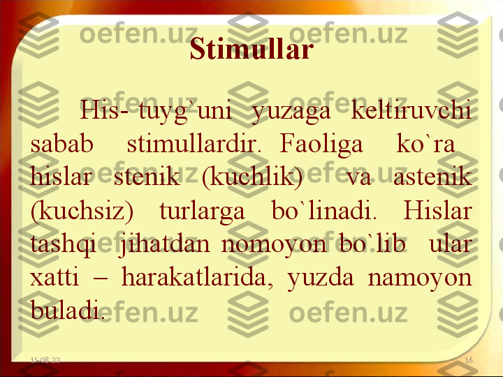 Stimullar
His-  tuyg`uni    yuzaga    keltiruvchi 
sabab    stimullardir.  Faoliga    ko`ra   
hislar  stenik  (kuchlik)    va  astenik 
(kuchsiz)  turlarga  bo`linadi.  Hislar 
tashqi    jihatdan  nomoyon  bo`lib    ular 
xatti  –  harakatlarida,  yuzda  namoyon 
buladi. 
15.08.23 16 