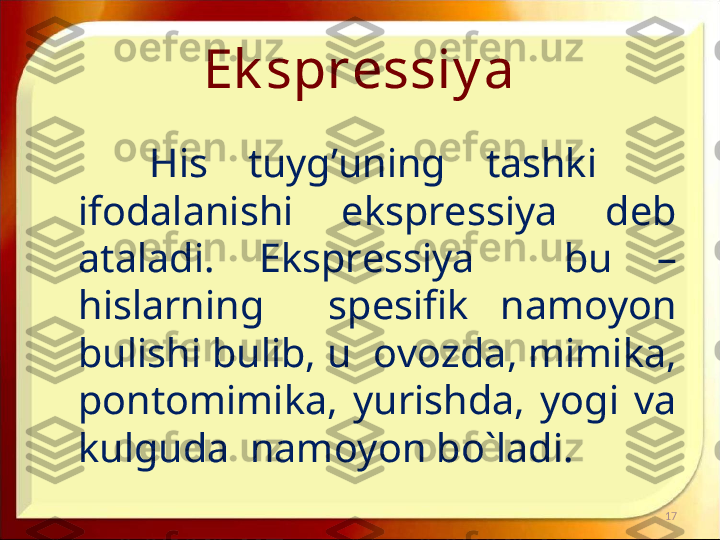 Ek spressiy a
His  tuyg’uning  tashki     
ifodalanishi    ekspressiya    deb 
ataladi.  Ekspressiya    bu  – 
hislarning    spesifik  namoyon 
bulishi bulib, u  ovozda, mimika, 
pontomimika,  yurishda,  yogi  va 
kulguda  namoyon bo`ladi. 
17 