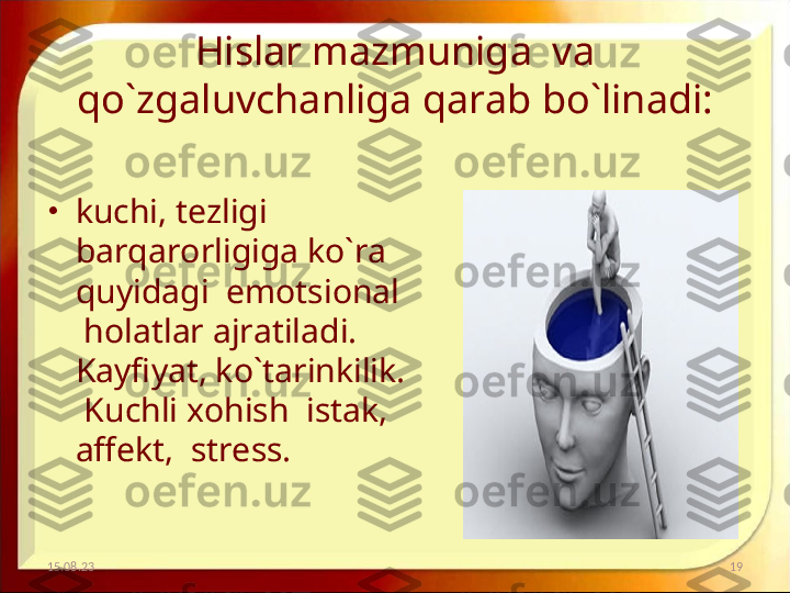 Hislar mazmuniga  va 
qo`zgaluvchanliga qarab bo`linadi:
•
kuchi, tezligi  
barqarorligiga ko`ra 
quyidagi  emotsional 
 holatlar ajratiladi.  
Kayfiyat, ko`tarinkilik. 
 Kuchli xohish  istak, 
affekt,  stress.
15.08.23 19 