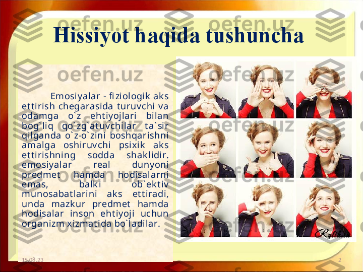 Hissiyot haqida tushuncha 
                    Emosi y alar -  fi ziologik  ak s 
et t irish  chegarasida  t uruv chi  v a 
odamga  o` z  eht i y ojl ari   bi lan 
bog` li q  qo` zg` at uv chil ar  t a` sir 
qilganda  o` z-o` zini  boshqarishni 
amalga  oshiruv chi  psix ik   ak s 
et t irishning  sodda  shak lidi r. 
emosi y alar  real   duny oni 
predmet   hamda  hodi salarni 
emas,  bal k i   ob` ek t iv  
munosabat larini  ak s  et t iradi, 
unda  mazk ur  predmet   hamda 
hodisal ar  inson  eht iy oji  uchun 
organizm xizmat ida bo` ladilar. 
15.08.23 2 