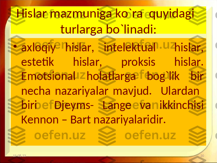 Hislar mazmuniga ko`ra  quyidagi   
turlarga bo`linadi:
•
axloqiy  hislar,  intelektual    hislar, 
estetik    hislar,    proksis    hislar. 
Emotsional  holatlarga  bog`lik  bir 
necha  nazariyalar  mavjud.    Ulardan   
biri    Djeyms-  Lange  va  ikkinchisi 
Kennon – Bart nazariyalaridir.
15.08.23 20 